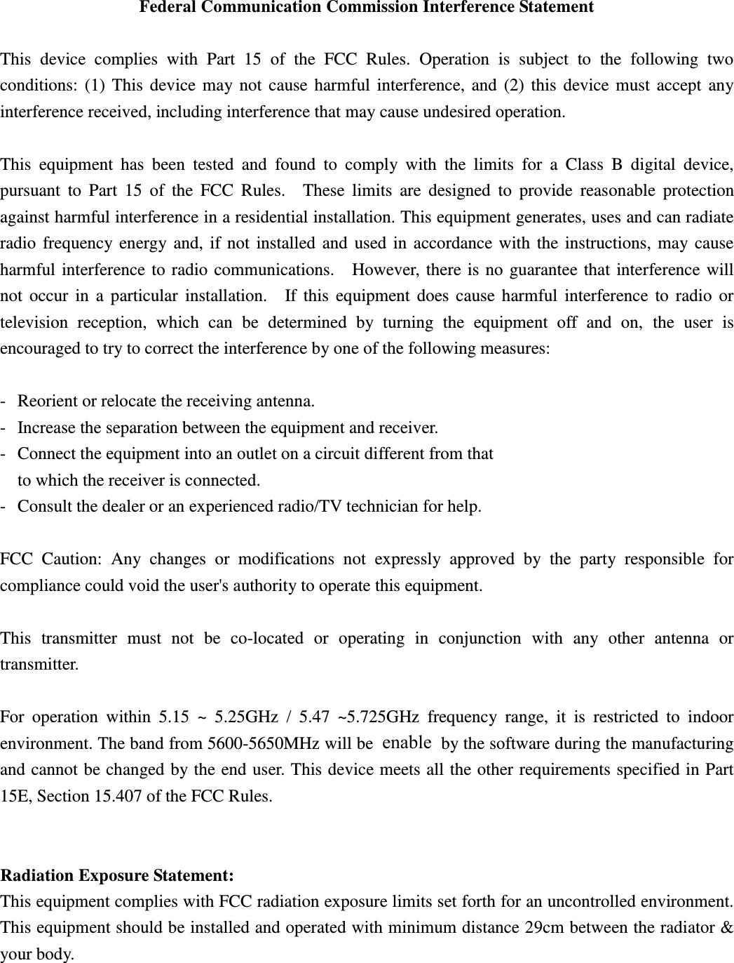  Federal Communication Commission Interference Statement  This  device  complies  with  Part  15  of  the  FCC  Rules.  Operation  is  subject  to  the  following  two conditions:  (1)  This  device  may  not  cause  harmful  interference,  and  (2)  this  device  must  accept  any interference received, including interference that may cause undesired operation.  This  equipment  has  been  tested  and  found  to  comply  with  the  limits  for  a  Class  B  digital  device, pursuant  to  Part  15  of  the  FCC  Rules.    These  limits  are  designed  to  provide  reasonable  protection against harmful interference in a residential installation. This equipment generates, uses and can radiate radio  frequency  energy  and,  if  not  installed  and  used  in  accordance  with  the  instructions,  may  cause harmful interference to radio communications.    However, there is  no  guarantee that  interference  will not  occur  in  a  particular  installation.    If  this  equipment  does  cause  harmful  interference  to  radio  or television  reception,  which  can  be  determined  by  turning  the  equipment  off  and  on,  the  user  is encouraged to try to correct the interference by one of the following measures:  -  Reorient or relocate the receiving antenna. -  Increase the separation between the equipment and receiver. -  Connect the equipment into an outlet on a circuit different from that to which the receiver is connected. -  Consult the dealer or an experienced radio/TV technician for help.  FCC  Caution:  Any  changes  or  modifications  not  expressly  approved  by  the  party  responsible  for compliance could void the user&apos;s authority to operate this equipment.  This  transmitter  must  not  be  co-located  or  operating  in  conjunction  with  any  other  antenna  or transmitter.  For  operation  within  5.15  ~  5.25GHz  /  5.47  ~5.725GHz  frequency  range,  it  is  restricted  to  indoor environment. The band from 5600-5650MHz will be disabled by the software during the manufacturing and cannot be changed by the end user. This device meets all the other  requirements specified in Part 15E, Section 15.407 of the FCC Rules.     Radiation Exposure Statement: This equipment complies with FCC radiation exposure limits set forth for an uncontrolled environment. This equipment should be installed and operated with minimum distance 29cm between the radiator &amp; your body.  enable 