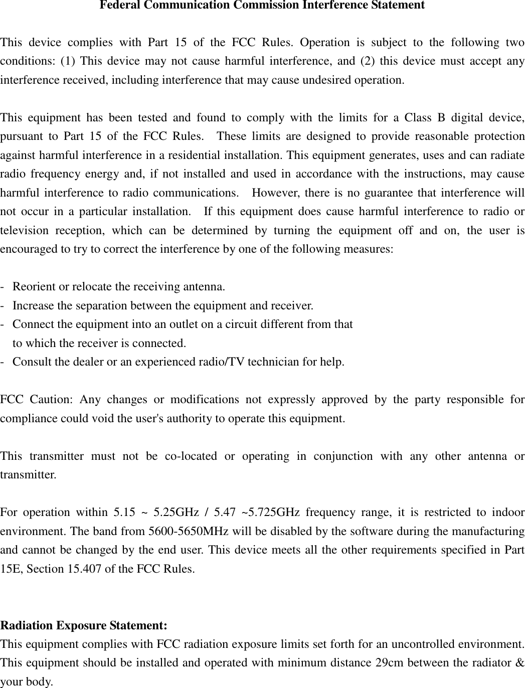  Federal Communication Commission Interference Statement  This  device  complies  with  Part  15  of  the  FCC  Rules.  Operation  is  subject  to  the  following  two conditions: (1) This device may not cause harmful interference, and  (2)  this  device must accept any interference received, including interference that may cause undesired operation.  This  equipment  has  been  tested  and  found  to  comply  with  the  limits  for  a  Class  B  digital  device, pursuant  to  Part  15  of  the  FCC  Rules.    These  limits  are  designed  to  provide  reasonable  protection against harmful interference in a residential installation. This equipment generates, uses and can radiate radio frequency energy and, if not installed and used in accordance with the instructions, may cause harmful interference to radio communications.    However, there is no guarantee that interference will not  occur  in  a particular installation.    If this  equipment  does  cause  harmful  interference  to  radio or television  reception,  which  can  be  determined  by  turning  the  equipment  off  and  on,  the  user  is encouraged to try to correct the interference by one of the following measures:  -  Reorient or relocate the receiving antenna. -  Increase the separation between the equipment and receiver. -  Connect the equipment into an outlet on a circuit different from that to which the receiver is connected. -  Consult the dealer or an experienced radio/TV technician for help.  FCC  Caution:  Any  changes  or  modifications  not  expressly  approved  by  the  party  responsible  for compliance could void the user&apos;s authority to operate this equipment.  This  transmitter  must  not  be  co-located  or  operating  in  conjunction  with  any  other  antenna  or transmitter.  For  operation  within  5.15  ~  5.25GHz  /  5.47  ~5.725GHz  frequency  range,  it  is  restricted  to  indoor environment. The band from 5600-5650MHz will be disabled by the software during the manufacturing and cannot be changed by the end user. This device meets all the other requirements specified in Part 15E, Section 15.407 of the FCC Rules.     Radiation Exposure Statement: This equipment complies with FCC radiation exposure limits set forth for an uncontrolled environment. This equipment should be installed and operated with minimum distance 29cm between the radiator &amp; your body. 