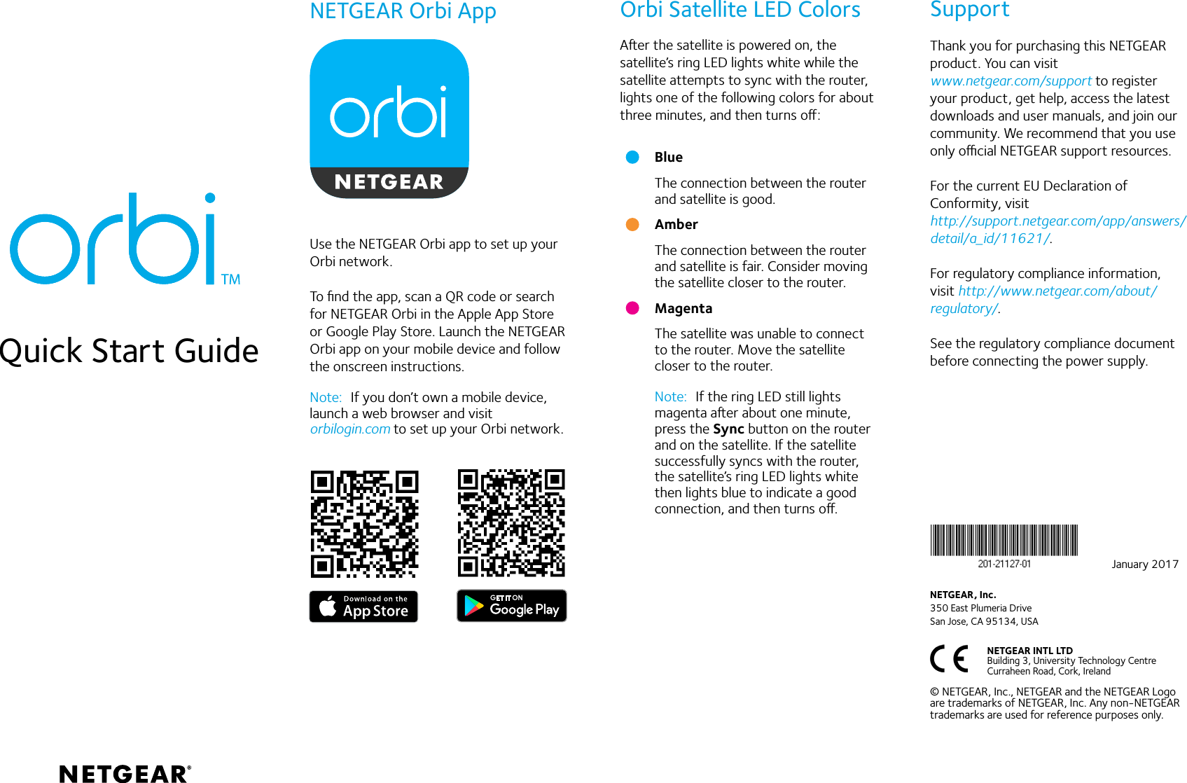 Aer the satellite is powered on, the satellite’s ring LED lights white while the satellite attempts to sync with the router, lights one of the following colors for about three minutes, and then turns o:Quick Start GuideBlueThe connection between the router and satellite is good.AmberThe connection between the router and satellite is fair. Consider moving the satellite closer to the router.MagentaThe satellite was unable to connect to the router. Move the satellite closer to the router.Note:  If the ring LED still lights magenta aer about one minute, press the Sync button on the router and on the satellite. If the satellite successfully syncs with the router, the satellite’s ring LED lights white then lights blue to indicate a good connection, and then turns o.Use the NETGEAR Orbi app to set up your Orbi network.To ﬁnd the app, scan a QR code or search for NETGEAR Orbi in the Apple App Store or Google Play Store. Launch the NETGEAR Orbi app on your mobile device and follow the onscreen instructions.Note:  If you don’t own a mobile device, launch a web browser and visit  orbilogin.com to set up your Orbi network. NETGEAR Orbi App Orbi Satellite LED Colors SupportThank you for purchasing this NETGEAR product. You can visit  www.netgear.com/support to register your product, get help, access the latest downloads and user manuals, and join our community. We recommend that you use only ocial NETGEAR support resources.For the current EU Declaration of Conformity, visit  http://support.netgear.com/app/answers/detail/a_id/11621/.For regulatory compliance information, visit http://www.netgear.com/about/regulatory/.See the regulatory compliance document before connecting the power supply.NETGEAR INTL LTD  Building 3, University Technology Centre  Curraheen Road, Cork, Ireland NETGEAR, Inc.350 East Plumeria DriveSan Jose, CA 95134, USA© NETGEAR, Inc., NETGEAR and the NETGEAR Logo are trademarks of NETGEAR, Inc. Any non‑NETGEAR trademarks are used for reference purposes only.January 2017