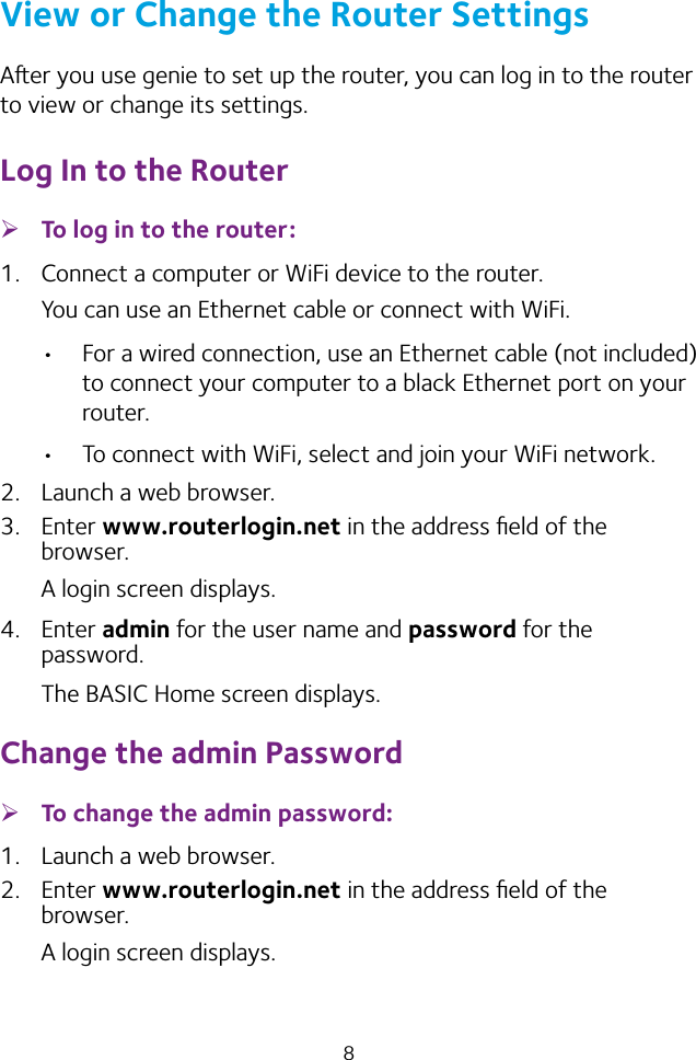 8View or Change the Router SettingsAer you use genie to set up the router, you can log in to the router to view or change its settings.Log In to the Router ¾To log in to the router:1.  Connect a computer or WiFi device to the router.You can use an Ethernet cable or connect with WiFi.  For a wired connection, use an Ethernet cable (not included) to connect your computer to a black Ethernet port on your router. To connect with WiFi, select and join your WiFi network.2.  Launch a web browser.3. Enter www.routerlogin.net in the address ﬁeld of the browser.A login screen displays.4. Enter admin for the user name and password for the password. The BASIC Home screen displays.Change the admin Password ¾To change the admin password:1.  Launch a web browser.2. Enter www.routerlogin.net in the address ﬁeld of the browser.A login screen displays.