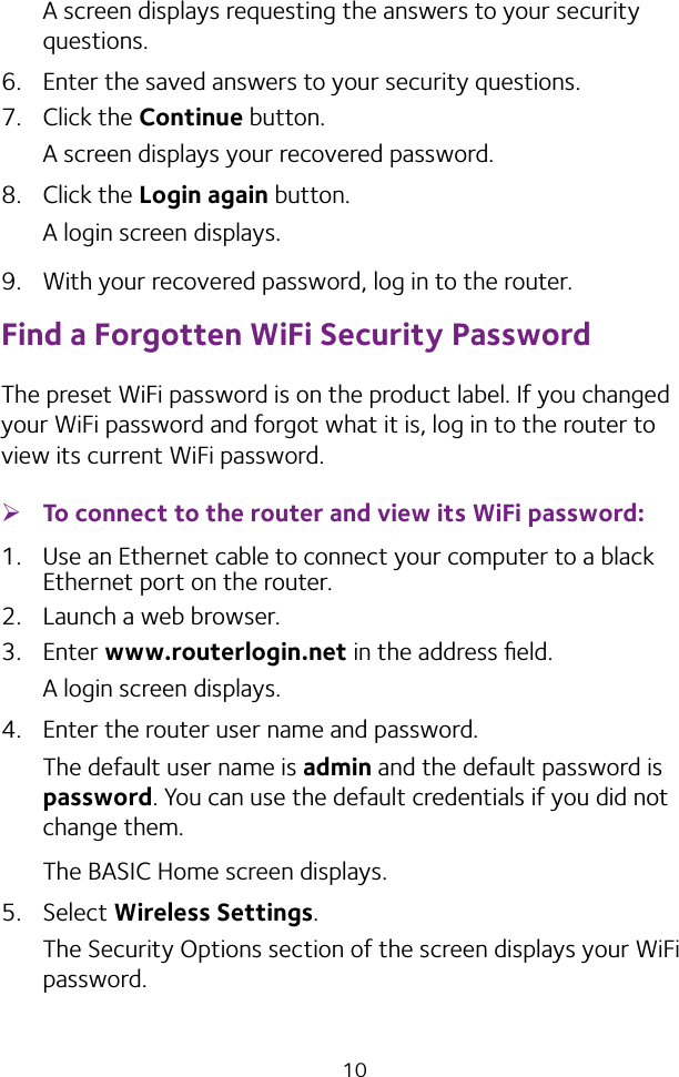 10A screen displays requesting the answers to your security questions.6.  Enter the saved answers to your security questions.7. Click the Continue button.A screen displays your recovered password.8. Click the Login again button.A login screen displays.9.  With your recovered password, log in to the router.Find a Forgotten WiFi Security PasswordThe preset WiFi password is on the product label. If you changed your WiFi password and forgot what it is, log in to the router to view its current WiFi password. ¾To connect to the router and view its WiFi password:1.  Use an Ethernet cable to connect your computer to a black Ethernet port on the router.2.  Launch a web browser.3. Enter www.routerlogin.net in the address ﬁeld.A login screen displays.4.  Enter the router user name and password.The default user name is admin and the default password is password. You can use the default credentials if you did not change them. The BASIC Home screen displays.5. Select Wireless Settings. The Security Options section of the screen displays your WiFi password.