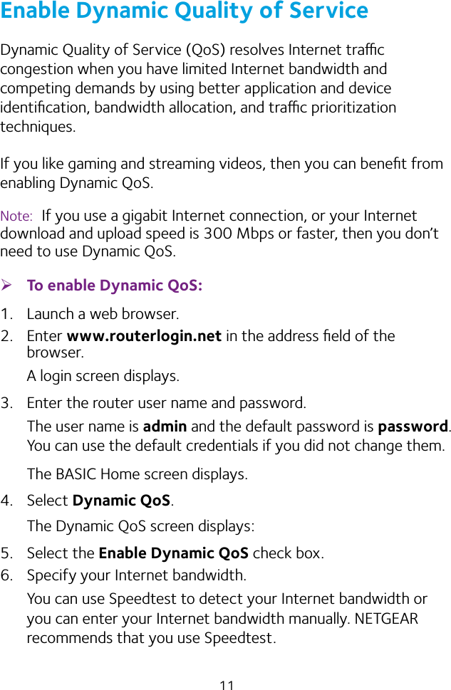 11Enable Dynamic Quality of ServiceDynamic Quality of Service (QoS) resolves Internet trac congestion when you have limited Internet bandwidth and competing demands by using better application and device identiﬁcation, bandwidth allocation, and trac prioritization techniques. If you like gaming and streaming videos, then you can beneﬁt from enabling Dynamic QoS.Note:  If you use a gigabit Internet connection, or your Internet download and upload speed is 300 Mbps or faster, then you don’t need to use Dynamic QoS. ¾To enable Dynamic QoS:1.  Launch a web browser.2. Enter www.routerlogin.net in the address ﬁeld of the browser.A login screen displays.3.  Enter the router user name and password.The user name is admin and the default password is password. You can use the default credentials if you did not change them. The BASIC Home screen displays.4. Select Dynamic QoS.The Dynamic QoS screen displays:5. Select the Enable Dynamic QoS check box.6.  Specify your Internet bandwidth.You can use Speedtest to detect your Internet bandwidth or you can enter your Internet bandwidth manually. NETGEAR recommends that you use Speedtest.