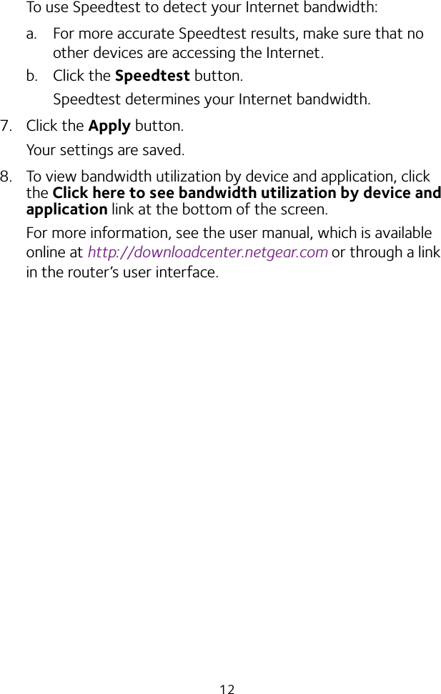 12To use Speedtest to detect your Internet bandwidth:a.  For more accurate Speedtest results, make sure that no other devices are accessing the Internet.b. Click the Speedtest button.Speedtest determines your Internet bandwidth.7. Click the Apply button.Your settings are saved.8.  To view bandwidth utilization by device and application, click the Click here to see bandwidth utilization by device and application link at the bottom of the screen. For more information, see the user manual, which is available online at http://downloadcenter.netgear.com or through a link in the router’s user interface.