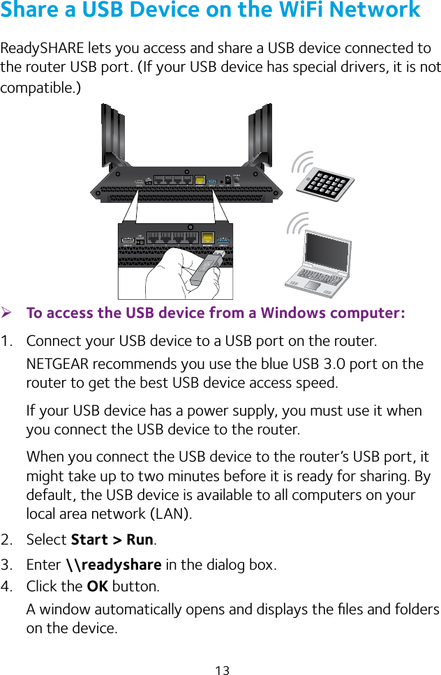 13Share a USB Device on the WiFi NetworkReadySHARE lets you access and share a USB device connected to the router USB port. (If your USB device has special drivers, it is not compatible.) ¾To access the USB device from a Windows computer: 1.  Connect your USB device to a USB port on the router.NETGEAR recommends you use the blue USB 3.0 port on the router to get the best USB device access speed.If your USB device has a power supply, you must use it when you connect the USB device to the router.When you connect the USB device to the router’s USB port, it might take up to two minutes before it is ready for sharing. By default, the USB device is available to all computers on your local area network (LAN).2. Select Start &gt; Run.3. Enter \\readyshare in the dialog box.4. Click the OK button.A window automatically opens and displays the ﬁles and folders on the device.