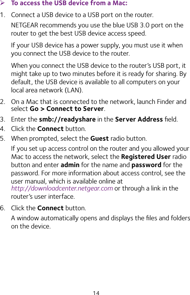 14 ¾To access the USB device from a Mac: 1.  Connect a USB device to a USB port on the router.NETGEAR recommends you use the blue USB 3.0 port on the router to get the best USB device access speed.If your USB device has a power supply, you must use it when you connect the USB device to the router.When you connect the USB device to the router’s USB port, it might take up to two minutes before it is ready for sharing. By default, the USB device is available to all computers on your local area network (LAN).2.  On a Mac that is connected to the network, launch Finder and select Go &gt; Connect to Server.3. Enter the smb://readyshare in the Server Address ﬁeld.4. Click the Connect button.5.  When prompted, select the Guest radio button.If you set up access control on the router and you allowed your Mac to access the network, select the Registered User radio button and enter admin for the name and password for the password. For more information about access control, see the user manual, which is available online at  http://downloadcenter.netgear.com or through a link in the router’s user interface.6. Click the Connect button.A window automatically opens and displays the ﬁles and folders on the device.