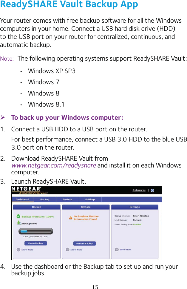 15ReadySHARE Vault Backup AppYour router comes with free backup soware for all the Windows computers in your home. Connect a USB hard disk drive (HDD) to the USB port on your router for centralized, continuous, and automatic backup.Note:  The following operating systems support ReadySHARE Vault:  Windows XP SP3 Windows 7 Windows 8 Windows 8.1 ¾To back up your Windows computer:1.  Connect a USB HDD to a USB port on the router.For best performance, connect a USB 3.0 HDD to the blue USB 3.0 port on the router.2.  Download ReadySHARE Vault from  www.netgear.com/readyshare and install it on each Windows computer.3.  Launch ReadySHARE Vault.4.  Use the dashboard or the Backup tab to set up and run your backup jobs.