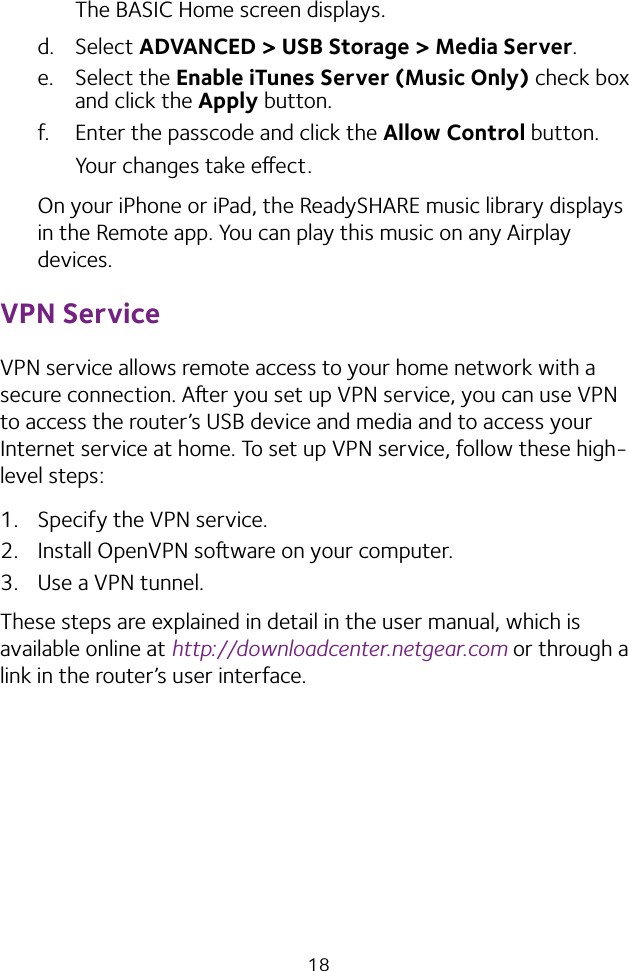 18The BASIC Home screen displays.d. Select ADVANCED &gt; USB Storage &gt; Media Server.e. Select the Enable iTunes Server (Music Only) check box and click the Apply button.f.  Enter the passcode and click the Allow Control button.Your changes take eect.On your iPhone or iPad, the ReadySHARE music library displays in the Remote app. You can play this music on any Airplay devices.VPN ServiceVPN service allows remote access to your home network with a secure connection. Aer you set up VPN service, you can use VPN to access the router’s USB device and media and to access your Internet service at home. To set up VPN service, follow these high-level steps:1.  Specify the VPN service.2.  Install OpenVPN soware on your computer.3.  Use a VPN tunnel.These steps are explained in detail in the user manual, which is available online at http://downloadcenter.netgear.com or through a link in the router’s user interface.