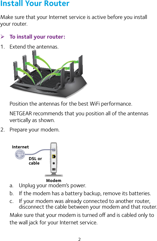 2Install Your RouterMake sure that your Internet service is active before you install your router. ¾To install your router:1.  Extend the antennas.Position the antennas for the best WiFi performance.NETGEAR recommends that you position all of the antennas vertically as shown.2.  Prepare your modem.a.  Unplug your modem’s power.b.  If the modem has a battery backup, remove its batteries.c.  If your modem was already connected to another router, disconnect the cable between your modem and that router.Make sure that your modem is turned o and is cabled only to the wall jack for your Internet service.InternetModemDSL or cable