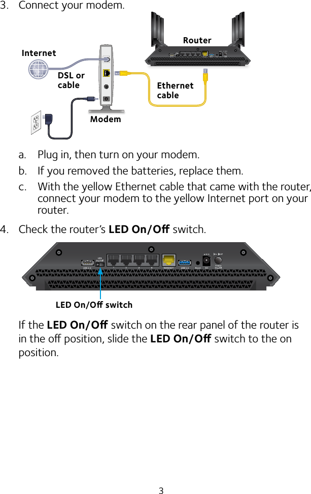 33.  Connect your modem.a.  Plug in, then turn on your modem. b.  If you removed the batteries, replace them.c.  With the yellow Ethernet cable that came with the router, connect your modem to the yellow Internet port on your router.4.  Check the router’s LED On/O switch.If the LED On/O switch on the rear panel of the router is in the o position, slide the LED On/O switch to the on position.DSL or cableModemInternetRouterEthernet cableLED On/O switch