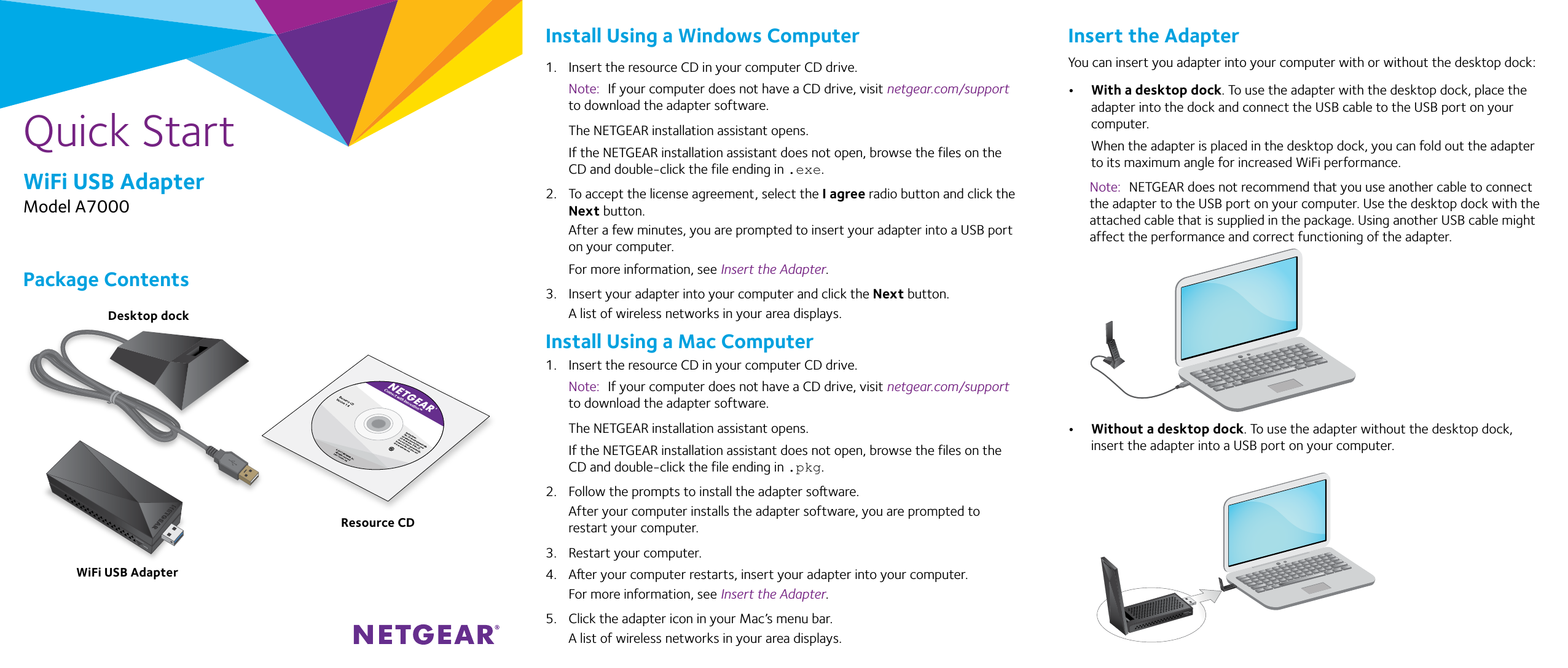 Quick StartWiFi USB AdapterModel A7000Package ContentsInstall Using a Windows Computer1.  Insert the resource CD in your computer CD drive. Note:  If your computer does not have a CD drive, visit netgear.com/support to download the adapter software.The NETGEAR installation assistant opens.If the NETGEAR installation assistant does not open, browse the files on the CD and double-click the file ending in .exe.2.  To accept the license agreement, select the I agree radio button and click the Next button.After a few minutes, you are prompted to insert your adapter into a USB port on your computer.For more information, see Insert the Adapter.3.  Insert your adapter into your computer and click the Next button.A list of wireless networks in your area displays.Install Using a Mac Computer1.  Insert the resource CD in your computer CD drive. Note:  If your computer does not have a CD drive, visit netgear.com/support to download the adapter software.The NETGEAR installation assistant opens.If the NETGEAR installation assistant does not open, browse the files on the CD and double-click the file ending in .pkg.2.  Follow the prompts to install the adapter soware.After your computer installs the adapter software, you are prompted to restart your computer.3.  Restart your computer.4.  Aer your computer restarts, insert your adapter into your computer.For more information, see Insert the Adapter.5.  Click the adapter icon in your Mac’s menu bar.A list of wireless networks in your area displays.WiFi USB AdapterInsert the AdapterYou can insert you adapter into your computer with or without the desktop dock:•  With a desktop dock. To use the adapter with the desktop dock, place the adapter into the dock and connect the USB cable to the USB port on your computer.When the adapter is placed in the desktop dock, you can fold out the adapter to its maximum angle for increased WiFi performance.Note:  NETGEAR does not recommend that you use another cable to connect the adapter to the USB port on your computer. Use the desktop dock with the attached cable that is supplied in the package. Using another USB cable might affect the performance and correct functioning of the adapter.•  Without a desktop dock. To use the adapter without the desktop dock, insert the adapter into a USB port on your computer.Resource CDDesktop dock