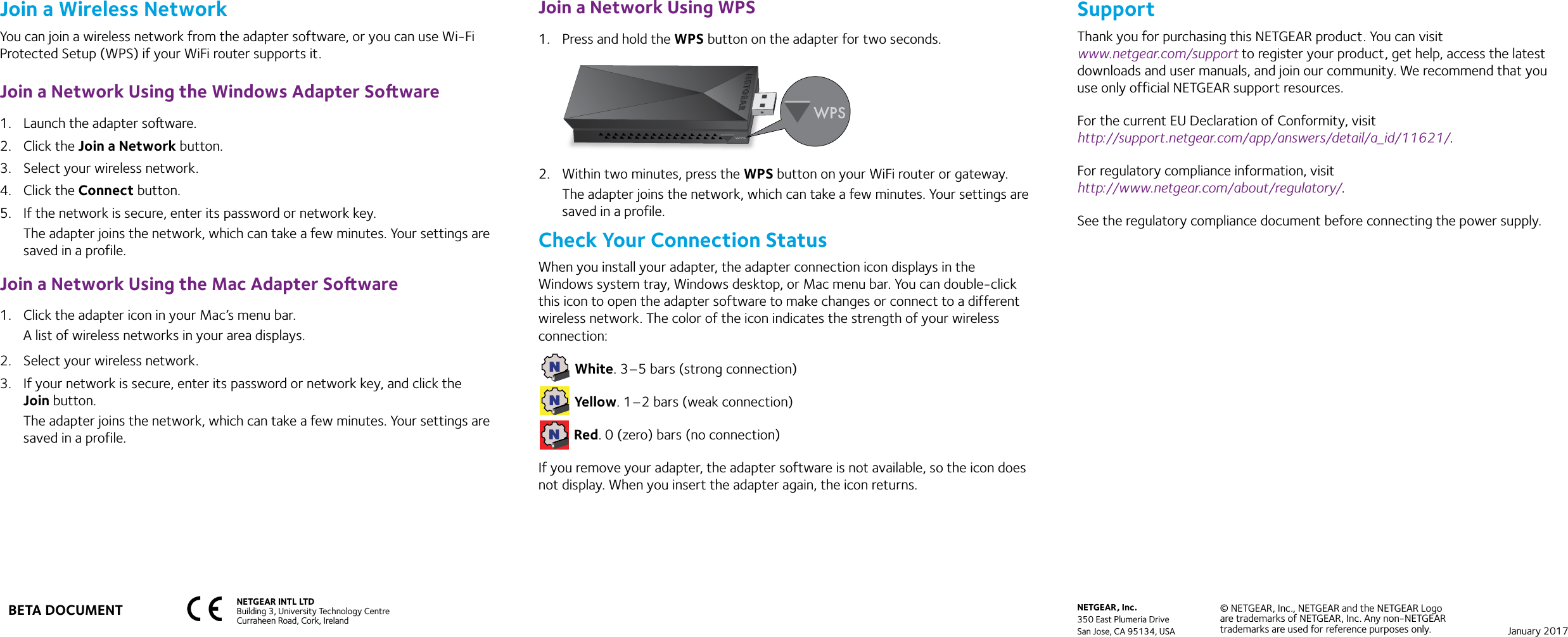 NETGEAR INTL LTDBuilding 3, University Technology Centre  Curraheen Road, Cork, Ireland NETGEAR, Inc.350 East Plumeria DriveSan Jose, CA 95134, USA© NETGEAR, Inc., NETGEAR and the NETGEAR Logo are trademarks of NETGEAR, Inc. Any non-NETGEAR trademarks are used for reference purposes only. January 2017Join a Wireless NetworkYou can join a wireless network from the adapter software, or you can use Wi-Fi Protected Setup (WPS) if your WiFi router supports it.Join a Network Using the Windows Adapter Soware1.  Launch the adapter soware.2.  Click the Join a Network button.3.  Select your wireless network.4.  Click the Connect button.5.  If the network is secure, enter its password or network key.The adapter joins the network, which can take a few minutes. Your settings are saved in a profile.Join a Network Using the Mac Adapter Soware1.  Click the adapter icon in your Mac’s menu bar.A list of wireless networks in your area displays.2.  Select your wireless network.3.  If your network is secure, enter its password or network key, and click the Join button.The adapter joins the network, which can take a few minutes. Your settings are saved in a profile.Join a Network Using WPS1.  Press and hold the WPS button on the adapter for two seconds.2.  Within two minutes, press the WPS button on your WiFi router or gateway.The adapter joins the network, which can take a few minutes. Your settings are saved in a profile.Check Your Connection StatusWhen you install your adapter, the adapter connection icon displays in the Windows system tray, Windows desktop, or Mac menu bar. You can double-click this icon to open the adapter software to make changes or connect to a different wireless network. The color of the icon indicates the strength of your wireless connection: White. 3–5 bars (strong connection) Yellow. 1–2 bars (weak connection) Red. 0 (zero) bars (no connection)If you remove your adapter, the adapter software is not available, so the icon does not display. When you insert the adapter again, the icon returns.SupportThank you for purchasing this NETGEAR product. You can visit  www.netgear.com/support to register your product, get help, access the latest downloads and user manuals, and join our community. We recommend that you use only official NETGEAR support resources.For the current EU Declaration of Conformity, visit  http://support.netgear.com/app/answers/detail/a_id/11621/.For regulatory compliance information, visit  http://www.netgear.com/about/regulatory/.See the regulatory compliance document before connecting the power supply.BETA DOCUMENT