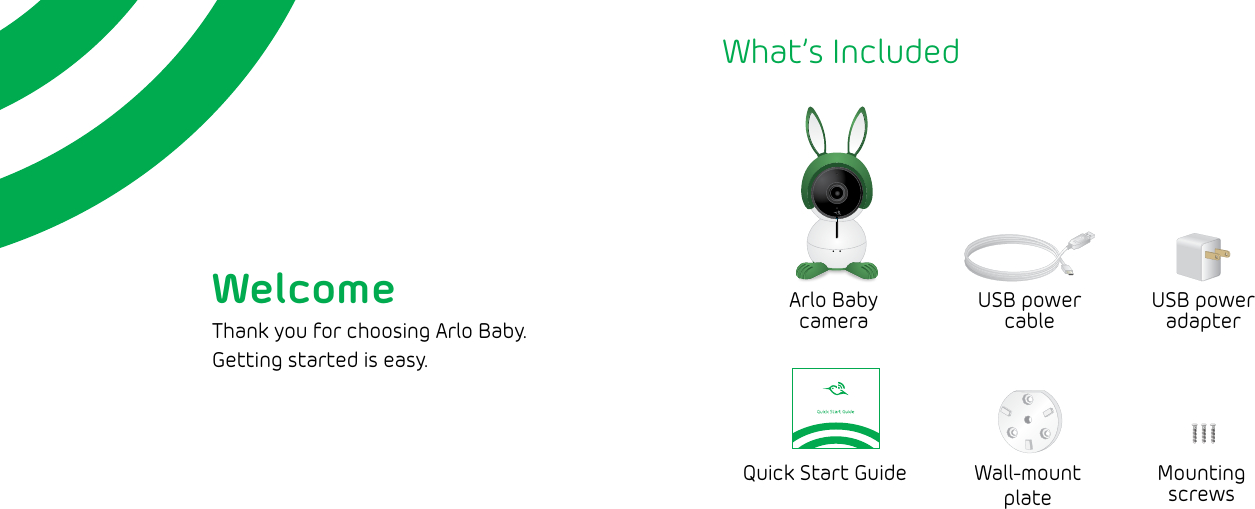 WelcomeThank you for choosing Arlo Baby.  Getting started is easy.What’s IncludedArlo Baby  cameraUSB power cableUSB power adapterMountingscrewsWall-mount plateQuick Start Guide
