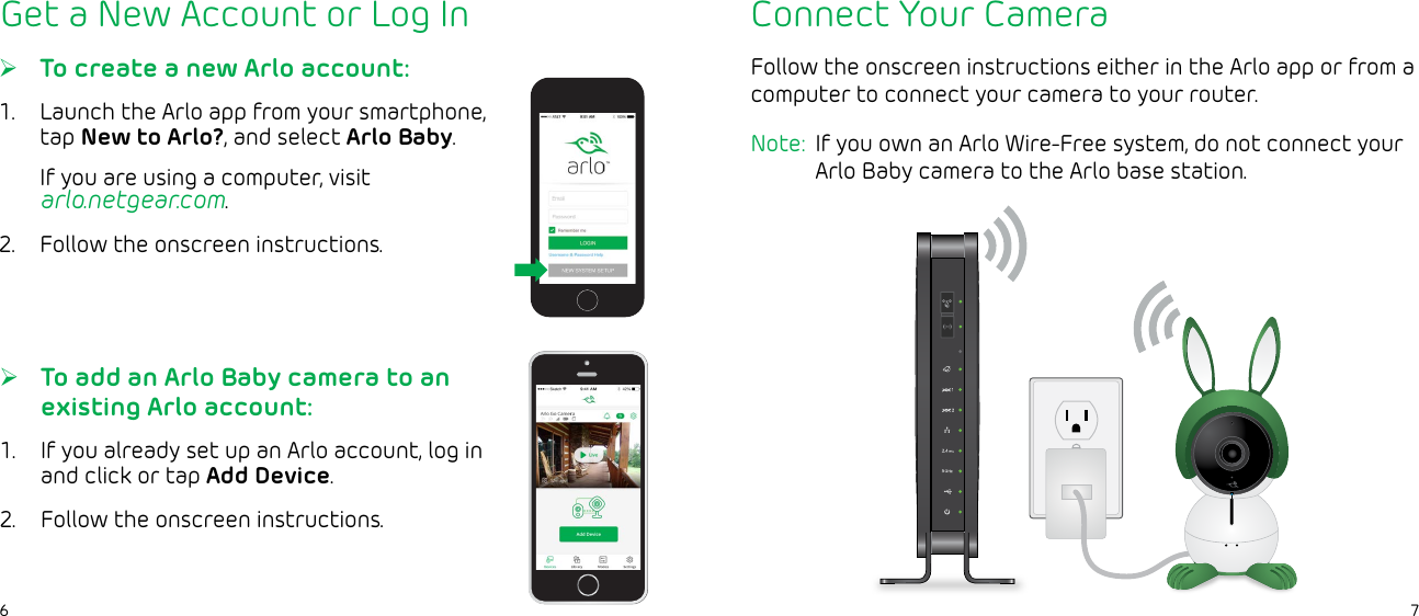 76Get a New Account or Log In ¾To create a new Arlo account:1.  Launch the Arlo app from your smartphone, tap New to Arlo?, and select Arlo Baby.If you are using a computer, visit  arlo.netgear.com.2.  Follow the onscreen instructions. ¾To add an Arlo Baby camera to an existing Arlo account:1.  If you already set up an Arlo account, log in and click or tap Add Device.2.  Follow the onscreen instructions.Connect Your CameraFollow the onscreen instructions either in the Arlo app or from a computer to connect your camera to your router. Note:  If you own an Arlo Wire-Free system, do not connect your Arlo Baby camera to the Arlo base station.