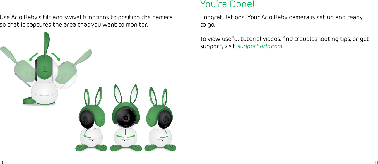 1110You’re Done!Congratulations! Your Arlo Baby camera is set up and ready to go.To view useful tutorial videos, ﬁnd troubleshooting tips, or get support, visit support.arlo.com.Use Arlo Baby’s tilt and swivel functions to position the camera so that it captures the area that you want to monitor.