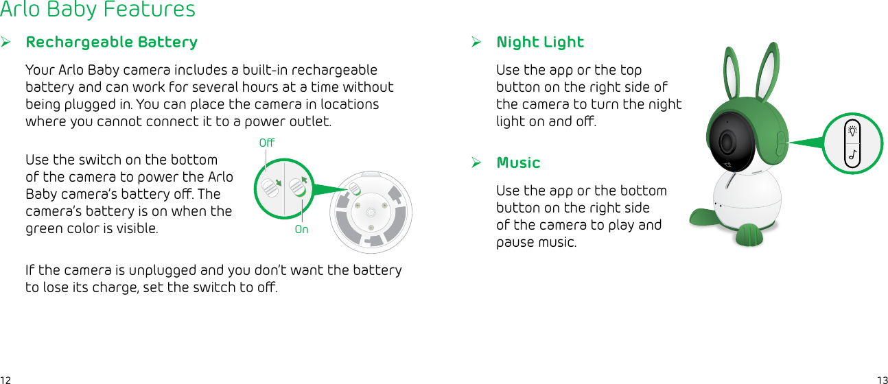 1312Arlo Baby Features ¾Night LightUse the app or the top button on the right side of the camera to turn the night light on and o. ¾Rechargeable BatteryYour Arlo Baby camera includes a built-in rechargeable battery and can work for several hours at a time without being plugged in. You can place the camera in locations where you cannot connect it to a power outlet.Use the switch on the bottom of the camera to power the Arlo Baby camera’s battery o. The camera’s battery is on when the green color is visible.If the camera is unplugged and you don’t want the battery to lose its charge, set the switch to o.OOn ¾MusicUse the app or the bottom button on the right side of the camera to play and pause music.