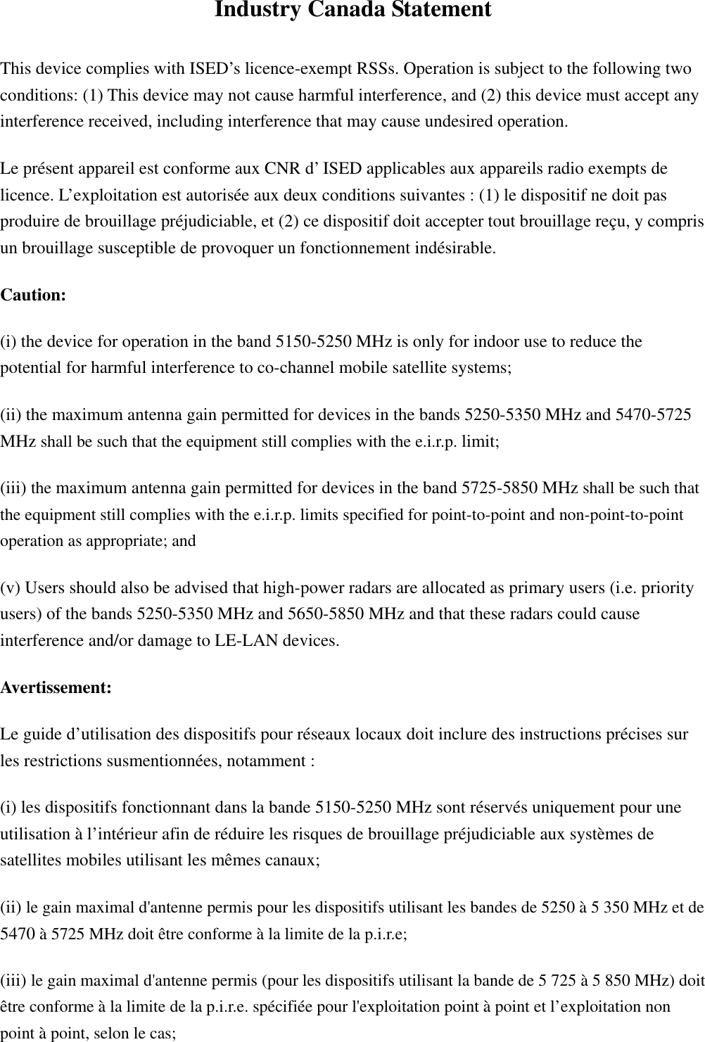 Industry Canada Statement This device complies with ISED’s licence-exempt RSSs. Operation is subject to the following two conditions: (1) This device may not cause harmful interference, and (2) this device must accept any interference received, including interference that may cause undesired operation. Le présent appareil est conforme aux CNR d’ ISED applicables aux appareils radio exempts de licence. L’exploitation est autorisée aux deux conditions suivantes : (1) le dispositif ne doit pas produire de brouillage préjudiciable, et (2) ce dispositif doit accepter tout brouillage reçu, y compris un brouillage susceptible de provoquer un fonctionnement indésirable.   Caution: (i) the device for operation in the band 5150-5250 MHz is only for indoor use to reduce the potential for harmful interference to co-channel mobile satellite systems; (ii) the maximum antenna gain permitted for devices in the bands 5250-5350 MHz and 5470-5725 MHz shall be such that the equipment still complies with the e.i.r.p. limit;  (iii) the maximum antenna gain permitted for devices in the band 5725-5850 MHz shall be such that the equipment still complies with the e.i.r.p. limits specified for point-to-point and non-point-to-point operation as appropriate; and   (v) Users should also be advised that high-power radars are allocated as primary users (i.e. priority users) of the bands 5250-5350 MHz and 5650-5850 MHz and that these radars could cause interference and/or damage to LE-LAN devices. Avertissement: Le guide d’utilisation des dispositifs pour réseaux locaux doit inclure des instructions précises sur les restrictions susmentionnées, notamment : (i) les dispositifs fonctionnant dans la bande 5150-5250 MHz sont réservés uniquement pour une utilisation à l’intérieur afin de réduire les risques de brouillage préjudiciable aux systèmes de satellites mobiles utilisant les mêmes canaux; (ii) le gain maximal d&apos;antenne permis pour les dispositifs utilisant les bandes de 5250 à 5 350 MHz et de 5470 à 5725 MHz doit être conforme à la limite de la p.i.r.e;   (iii) le gain maximal d&apos;antenne permis (pour les dispositifs utilisant la bande de 5 725 à 5 850 MHz) doit être conforme à la limite de la p.i.r.e. spécifiée pour l&apos;exploitation point à point et l’exploitation non point à point, selon le cas;   