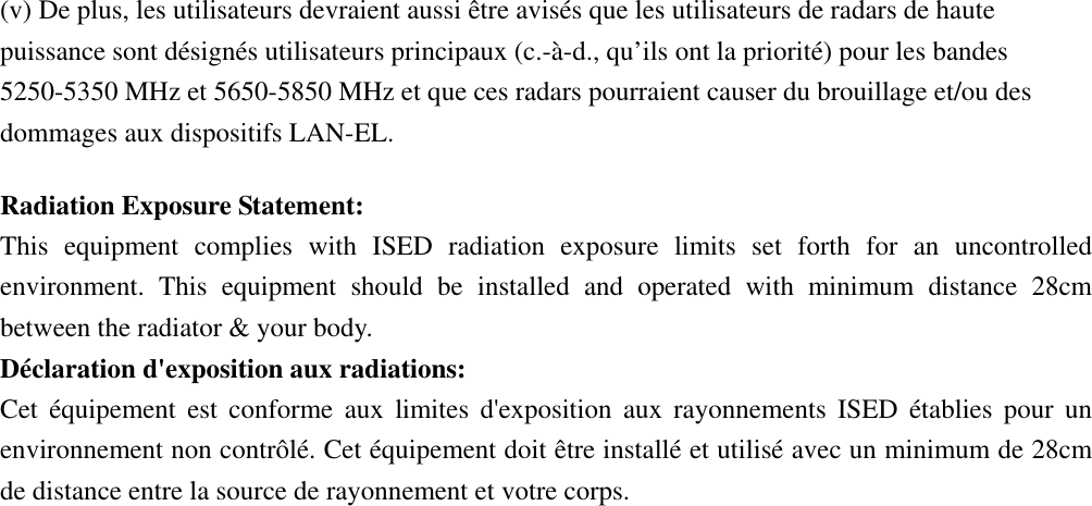 (v) De plus, les utilisateurs devraient aussi être avisés que les utilisateurs de radars de haute puissance sont désignés utilisateurs principaux (c.-à-d., qu’ils ont la priorité) pour les bandes 5250-5350 MHz et 5650-5850 MHz et que ces radars pourraient causer du brouillage et/ou des dommages aux dispositifs LAN-EL. Radiation Exposure Statement: This equipment complies with ISED radiation exposure limits set forth for an uncontrolled environment. This equipment should be installed and operated with minimum distance 28cm between the radiator &amp; your body. Déclaration d&apos;exposition aux radiations: Cet équipement est conforme aux limites d&apos;exposition aux rayonnements ISED établies pour un environnement non contrôlé. Cet équipement doit être installé et utilisé avec un minimum de 28cm de distance entre la source de rayonnement et votre corps. 