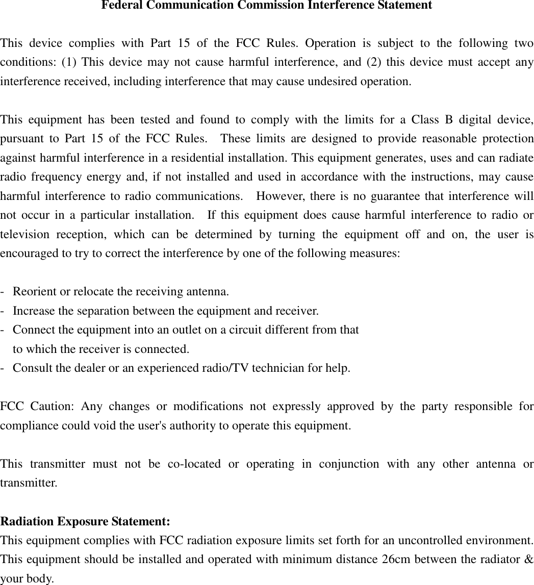 Federal Communication Commission Interference Statement  This  device  complies  with  Part  15  of  the  FCC  Rules.  Operation  is  subject  to  the  following  two conditions: (1) This device may not cause harmful interference, and  (2)  this  device must accept any interference received, including interference that may cause undesired operation.  This  equipment  has  been  tested  and  found  to  comply  with  the  limits  for  a  Class  B  digital  device, pursuant  to  Part  15  of  the  FCC  Rules.    These  limits  are  designed  to  provide  reasonable  protection against harmful interference in a residential installation. This equipment generates, uses and can radiate radio frequency energy and, if not installed and used in accordance with the instructions, may cause harmful interference to radio communications.    However, there is no guarantee that interference will not  occur  in  a particular installation.    If this  equipment  does  cause  harmful  interference  to  radio or television  reception,  which  can  be  determined  by  turning  the  equipment  off  and  on,  the  user  is encouraged to try to correct the interference by one of the following measures:  -  Reorient or relocate the receiving antenna. -  Increase the separation between the equipment and receiver. -  Connect the equipment into an outlet on a circuit different from that to which the receiver is connected. -  Consult the dealer or an experienced radio/TV technician for help.  FCC  Caution:  Any  changes  or  modifications  not  expressly  approved  by  the  party  responsible  for compliance could void the user&apos;s authority to operate this equipment.  This  transmitter  must  not  be  co-located  or  operating  in  conjunction  with  any  other  antenna  or transmitter.  Radiation Exposure Statement: This equipment complies with FCC radiation exposure limits set forth for an uncontrolled environment. This equipment should be installed and operated with minimum distance 26cm between the radiator &amp; your body. 