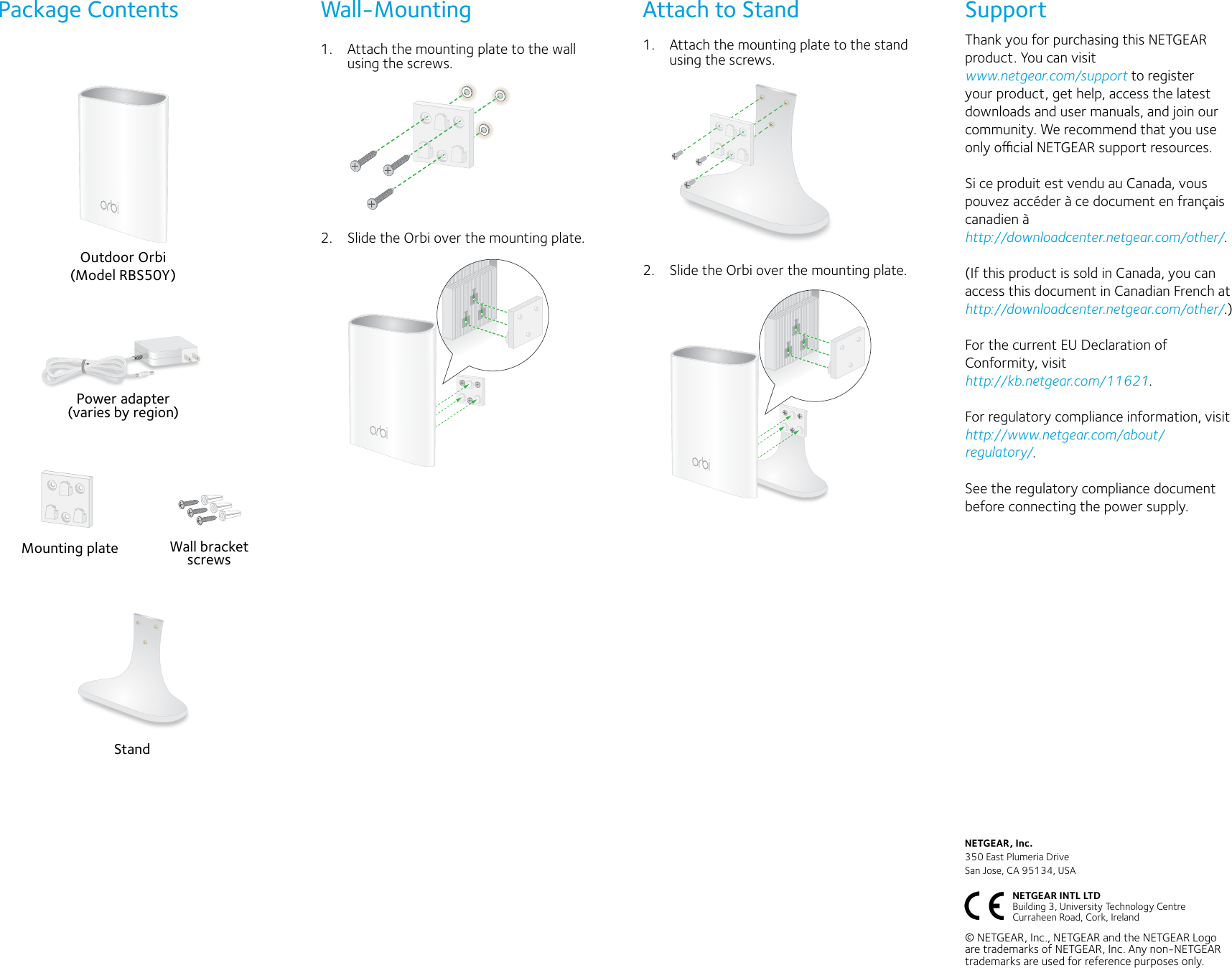 1.  Attach the mounting plate to the wall using the screws.2.  Slide the Orbi over the mounting plate.NETGEAR, Inc.350 East Plumeria DriveSan Jose, CA 95134, USA© NETGEAR, Inc., NETGEAR and the NETGEAR Logo are trademarks of NETGEAR, Inc. Any non-NETGEAR trademarks are used for reference purposes only.Wall-MountingOutdoor Orbi(Model RBS50Y)Power adapter (varies by region)Package Contents Attach to StandWall bracket screwsMounting plateNETGEAR INTL LTD  Building 3, University Technology Centre  Curraheen Road, Cork, Ireland StandSupportThank you for purchasing this NETGEAR product. You can visit  www.netgear.com/support to register your product, get help, access the latest downloads and user manuals, and join our community. We recommend that you use only ocial NETGEAR support resources.Si ce produit est vendu au Canada, vous pouvez accéder à ce document en français canadien à http://downloadcenter.netgear.com/other/.(If this product is sold in Canada, you can access this document in Canadian French at http://downloadcenter.netgear.com/other/.)For the current EU Declaration of Conformity, visit  http://kb.netgear.com/11621.For regulatory compliance information, visit http://www.netgear.com/about/regulatory/.See the regulatory compliance document before connecting the power supply.1.  Attach the mounting plate to the stand using the screws.2.  Slide the Orbi over the mounting plate.