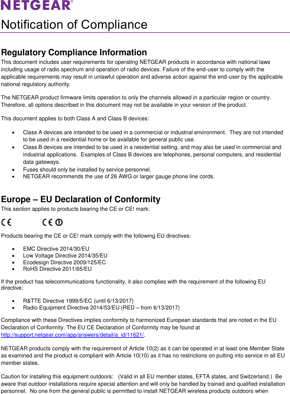   Notification of Compliance Regulatory Compliance Information This document includes user requirements for operating NETGEAR products in accordance with national laws including usage of radio spectrum and operation of radio devices. Failure of the end-user to comply with the applicable requirements may result in unlawful operation and adverse action against the end-user by the applicable national regulatory authority. The NETGEAR product firmware limits operation to only the channels allowed in a particular region or country. Therefore, all options described in this document may not be available in your version of the product. This document applies to both Class A and Class B devices:   Class A devices are intended to be used in a commercial or industrial environment.  They are not intended to be used in a residential home or be available for general public use.   Class B devices are intended to be used in a residential setting, and may also be used in commercial and industrial applications.  Examples of Class B devices are telephones, personal computers, and residential data gateways.   Fuses should only be installed by service personnel.   NETGEAR recommends the use of 26 AWG or larger gauge phone line cords. Europe – EU Declaration of Conformity This section applies to products bearing the CE or CE! mark:                      Products bearing the CE or CE! mark comply with the following EU directives:   EMC Directive 2014/30/EU   Low Voltage Directive 2014/35/EU   Ecodesign Directive 2009/125/EC   RoHS Directive 2011/65/EU If the product has telecommunications functionality, it also complies with the requirement of the following EU directive:   R&amp;TTE Directive 1999/5/EC (until 6/13/2017)   Radio Equipment Directive 2014/53/EU (RED – from 6/13/2017) Compliance with these Directives implies conformity to harmonized European standards that are noted in the EU Declaration of Conformity. The EU CE Declaration of Conformity may be found at http://support.netgear.com/app/answers/detail/a_id/11621/. NETGEAR products comply with the requirement of Article 10(2) as it can be operated in at least one Member State as examined and the product is compliant with Article 10(10) as it has no restrictions on putting into service in all EU member states. Caution for installing this equipment outdoors:   (Valid in all EU member states, EFTA states, and Switzerland.)  Be aware that outdoor installations require special attention and will only be handled by trained and qualified installation personnel.  No one from the general public is permitted to install NETGEAR wireless products outdoors when 