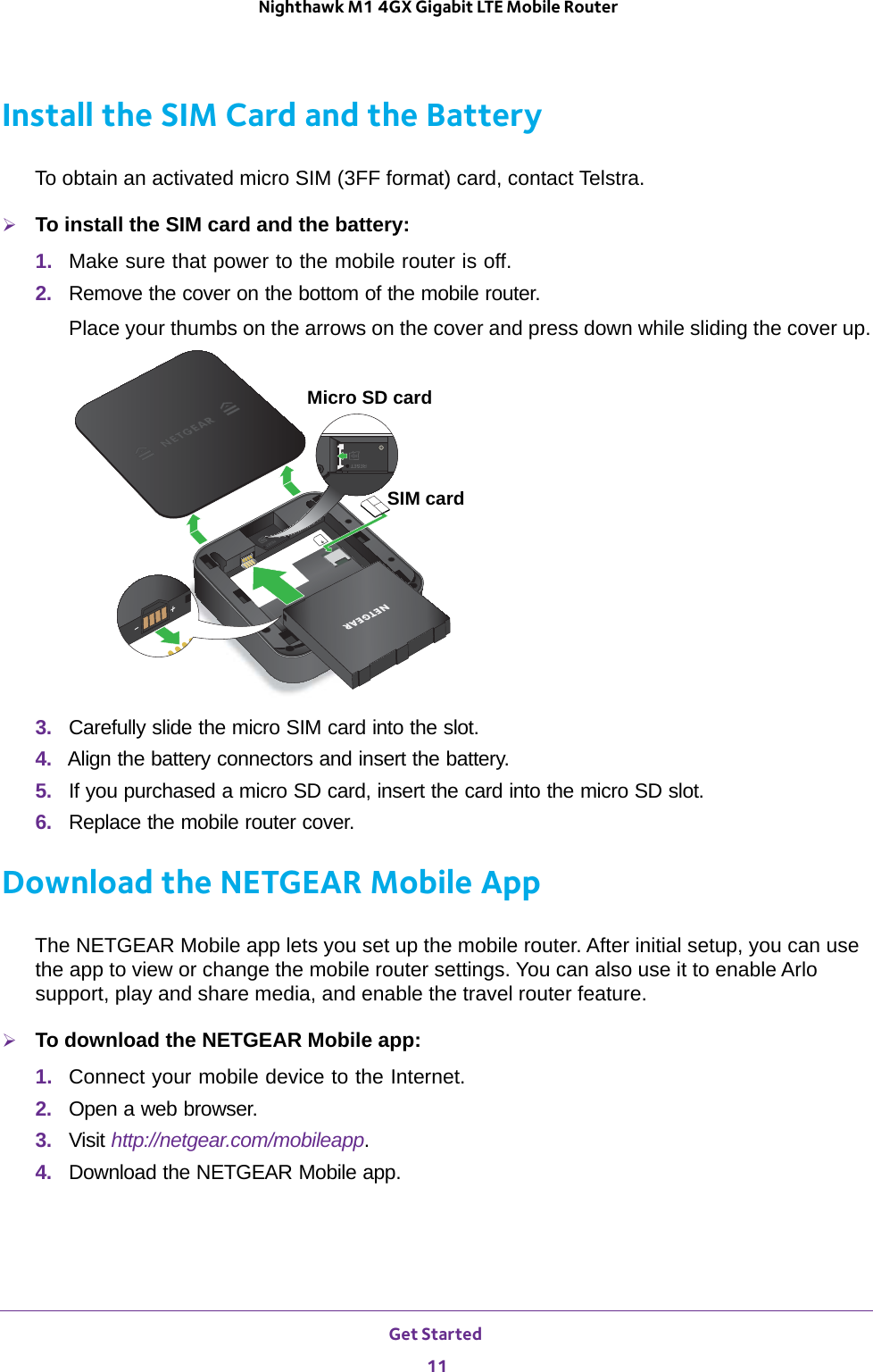 Get Started 11 Nighthawk M1 4GX Gigabit LTE Mobile RouterInstall the SIM Card and the BatteryTo obtain an activated micro SIM (3FF format) card, contact Telstra.To install the SIM card and the battery:1.  Make sure that power to the mobile router is off.2.  Remove the cover on the bottom of the mobile router. Place your thumbs on the arrows on the cover and press down while sliding the cover up.SIM cardMicro SD card3.  Carefully slide the micro SIM card into the slot.4.  Align the battery connectors and insert the battery.5.  If you purchased a micro SD card, insert the card into the micro SD slot.6.  Replace the mobile router cover.Download the NETGEAR Mobile AppThe NETGEAR Mobile app lets you set up the mobile router. After initial setup, you can use the app to view or change the mobile router settings. You can also use it to enable Arlo support, play and share media, and enable the travel router feature.To download the NETGEAR Mobile app:1.  Connect your mobile device to the Internet.2.  Open a web browser.3.  Visit http://netgear.com/mobileapp.4.  Download the NETGEAR Mobile app.