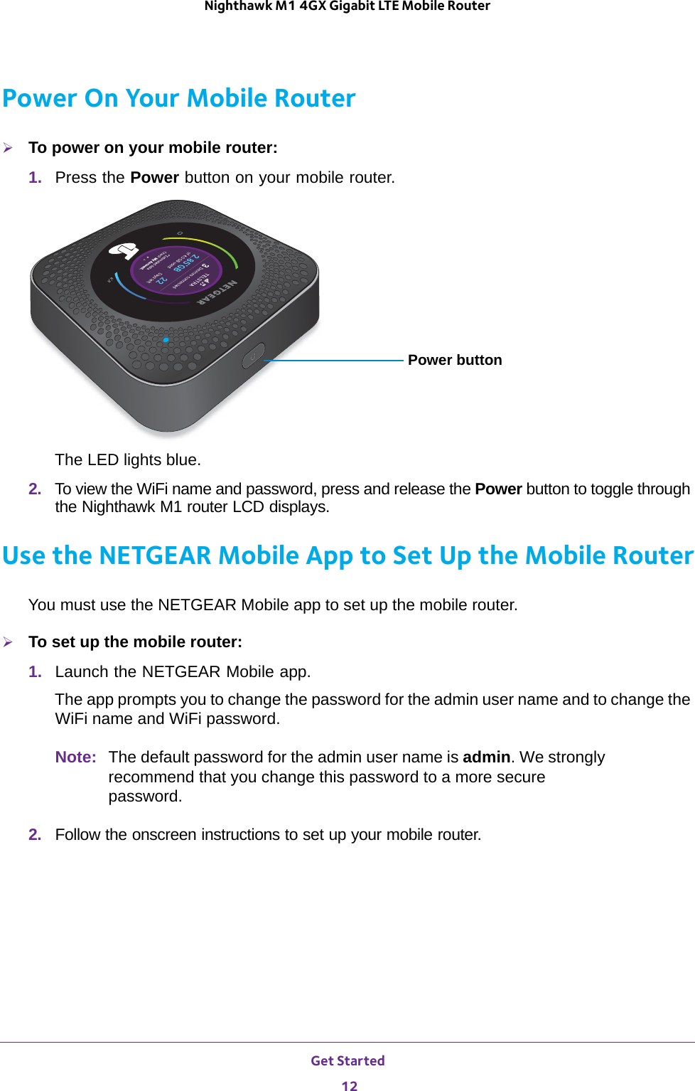 Get Started 12Nighthawk M1 4GX Gigabit LTE Mobile Router Power On Your Mobile RouterTo power on your mobile router:1.  Press the Power button on your mobile router.Power buttonThe LED lights blue.2.  To view the WiFi name and password, press and release the Power button to toggle through the Nighthawk M1 router LCD displays.Use the NETGEAR Mobile App to Set Up the Mobile RouterYou must use the NETGEAR Mobile app to set up the mobile router.To set up the mobile router:1.  Launch the NETGEAR Mobile app.The app prompts you to change the password for the admin user name and to change the WiFi name and WiFi password.Note: The default password for the admin user name is admin. We strongly recommend that you change this password to a more secure password.2.  Follow the onscreen instructions to set up your mobile router.