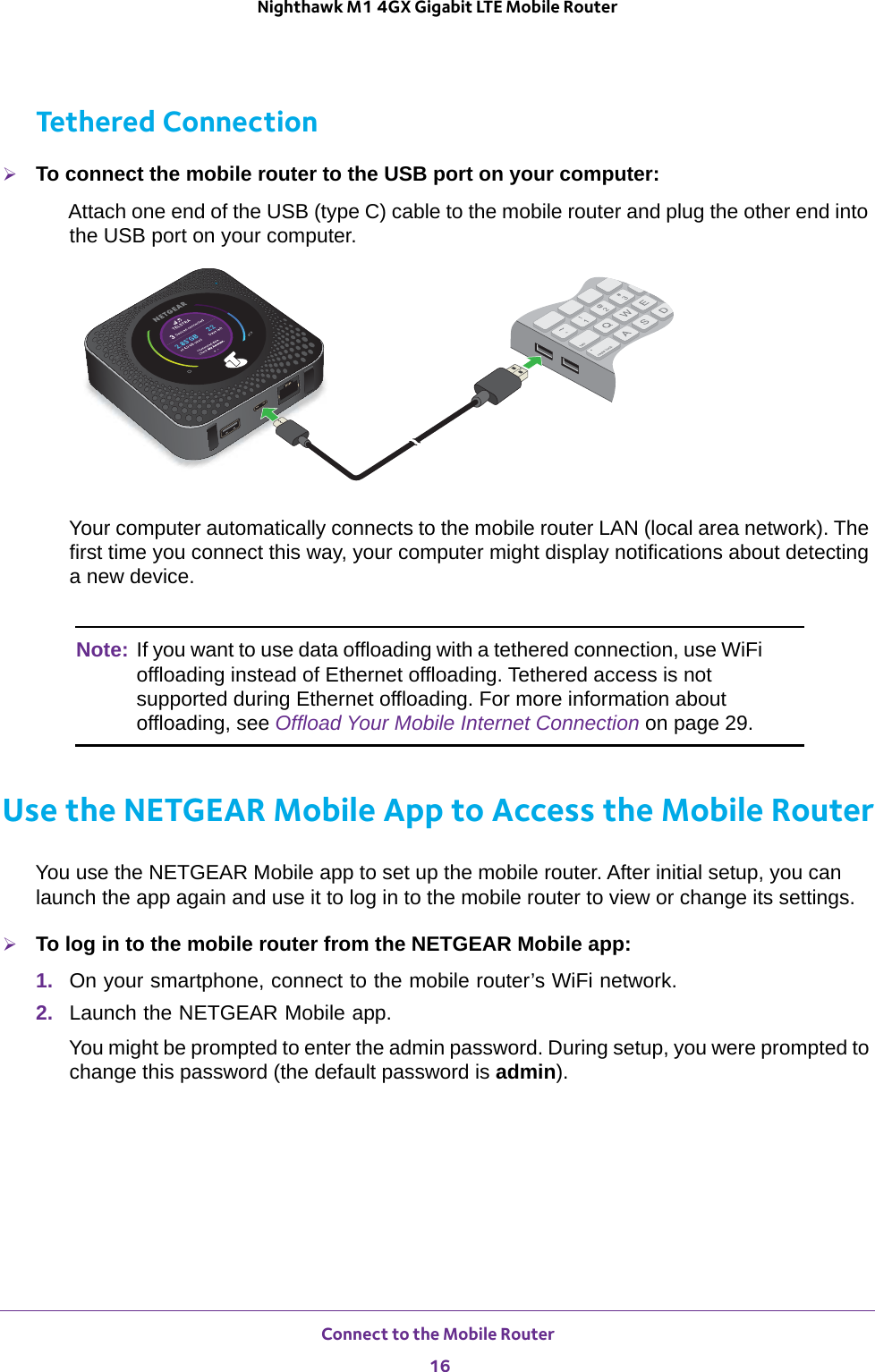 Connect to the Mobile Router 16Nighthawk M1 4GX Gigabit LTE Mobile Router Tethered ConnectionTo connect the mobile router to the USB port on your computer:Attach one end of the USB (type C) cable to the mobile router and plug the other end into the USB port on your computer. Your computer automatically connects to the mobile router LAN (local area network). The first time you connect this way, your computer might display notifications about detecting a new device.Note: If you want to use data offloading with a tethered connection, use WiFi offloading instead of Ethernet offloading. Tethered access is not supported during Ethernet offloading. For more information about offloading, see Offload Your Mobile Internet Connection on page  29.Use the NETGEAR Mobile App to Access the Mobile RouterYou use the NETGEAR Mobile app to set up the mobile router. After initial setup, you can launch the app again and use it to log in to the mobile router to view or change its settings.To log in to the mobile router from the NETGEAR Mobile app:1.  On your smartphone, connect to the mobile router’s WiFi network.2.  Launch the NETGEAR Mobile app.You might be prompted to enter the admin password. During setup, you were prompted to change this password (the default password is admin).