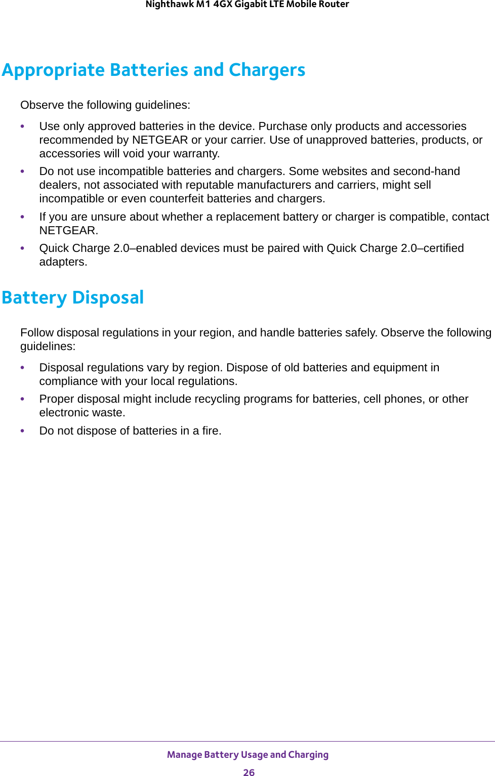 Manage Battery Usage and Charging 26Nighthawk M1 4GX Gigabit LTE Mobile Router Appropriate Batteries and ChargersObserve the following guidelines:•Use only approved batteries in the device. Purchase only products and accessories recommended by NETGEAR or your carrier. Use of unapproved batteries, products, or accessories will void your warranty.•Do not use incompatible batteries and chargers. Some websites and second-hand dealers, not associated with reputable manufacturers and carriers, might sell incompatible or even counterfeit batteries and chargers. •If you are unsure about whether a replacement battery or charger is compatible, contact NETGEAR.•Quick Charge 2.0–enabled devices must be paired with Quick Charge 2.0–certified adapters.Battery DisposalFollow disposal regulations in your region, and handle batteries safely. Observe the following guidelines:•Disposal regulations vary by region. Dispose of old batteries and equipment in compliance with your local regulations.•Proper disposal might include recycling programs for batteries, cell phones, or other electronic waste.•Do not dispose of batteries in a fire.