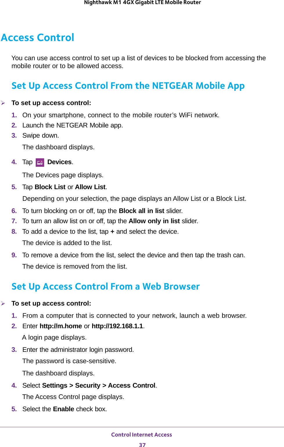 Control Internet Access 37 Nighthawk M1 4GX Gigabit LTE Mobile RouterAccess ControlYou can use access control to set up a list of devices to be blocked from accessing the mobile router or to be allowed access.Set Up Access Control From the NETGEAR Mobile AppTo set up access control:1.  On your smartphone, connect to the mobile router’s WiFi network.2.  Launch the NETGEAR Mobile app.3.  Swipe down.The dashboard displays.4.  Tap   Devices.The Devices page displays.5.  Tap Block List or Allow List.Depending on your selection, the page displays an Allow List or a Block List.6.  To turn blocking on or off, tap the Block all in list slider.7.  To turn an allow list on or off, tap the Allow only in list slider.8.  To add a device to the list, tap + and select the device.The device is added to the list.9.  To remove a device from the list, select the device and then tap the trash can.The device is removed from the list.Set Up Access Control From a Web BrowserTo set up access control:1.  From a computer that is connected to your network, launch a web browser.2.  Enter http://m.home or http://192.168.1.1.A login page displays.3.  Enter the administrator login password.The password is case-sensitive.The dashboard displays.4.  Select Settings &gt; Security &gt; Access Control.The Access Control page displays.5.  Select the Enable check box.