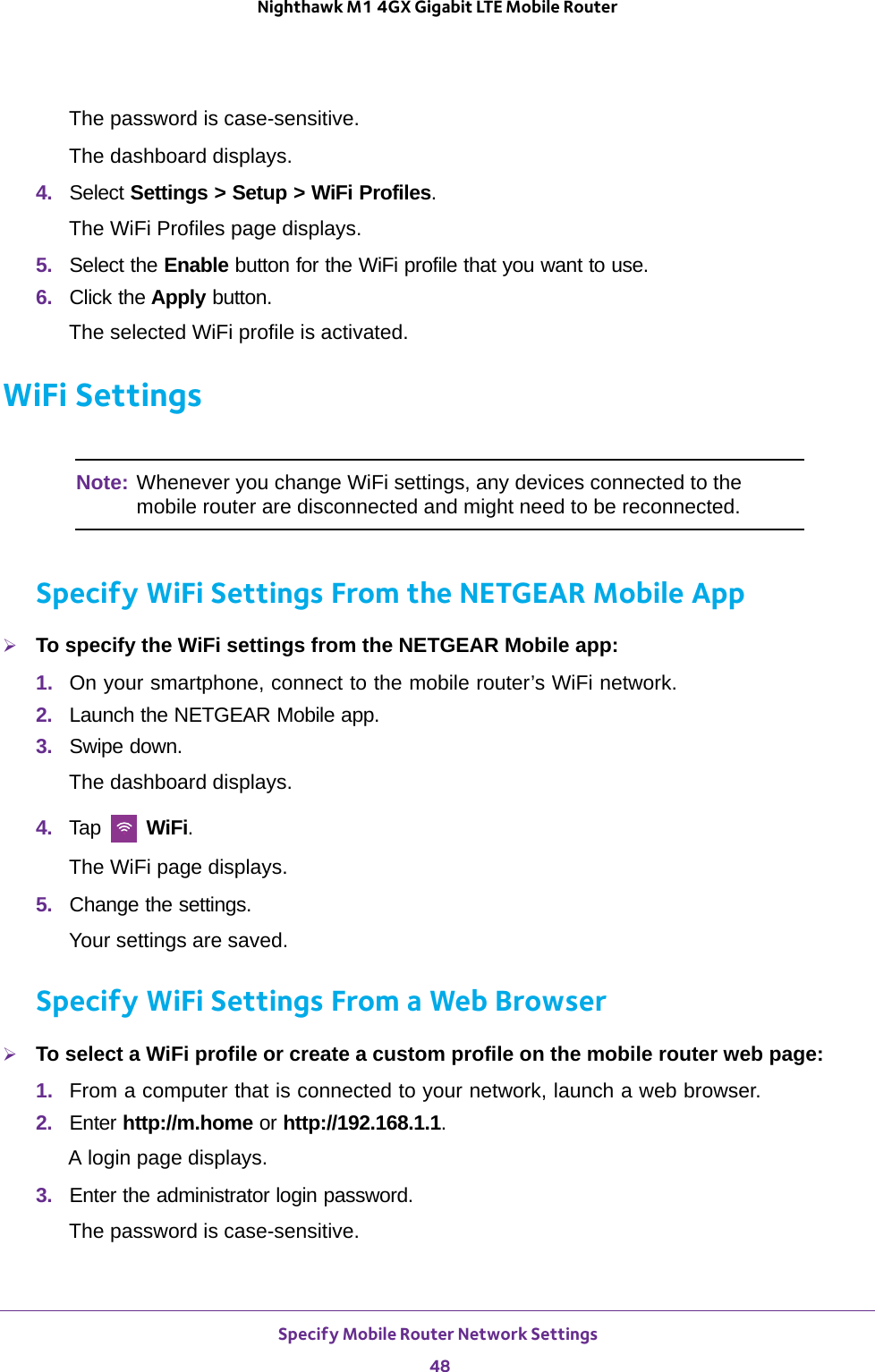 Specify Mobile Router Network Settings 48Nighthawk M1 4GX Gigabit LTE Mobile Router The password is case-sensitive.The dashboard displays.4.  Select Settings &gt; Setup &gt; WiFi Profiles.The WiFi Profiles page displays.5.  Select the Enable button for the WiFi profile that you want to use.6.  Click the Apply button.The selected WiFi profile is activated.WiFi SettingsNote: Whenever you change WiFi settings, any devices connected to the mobile router are disconnected and might need to be reconnected.Specify WiFi Settings From the NETGEAR Mobile AppTo specify the WiFi settings from the NETGEAR Mobile app:1.  On your smartphone, connect to the mobile router’s WiFi network.2.  Launch the NETGEAR Mobile app.3.  Swipe down.The dashboard displays.4.  Tap   WiFi.The WiFi page displays.5.  Change the settings.Your settings are saved.Specify WiFi Settings From a Web BrowserTo select a WiFi profile or create a custom profile on the mobile router web page:1.  From a computer that is connected to your network, launch a web browser.2.  Enter http://m.home or http://192.168.1.1.A login page displays.3.  Enter the administrator login password.The password is case-sensitive.