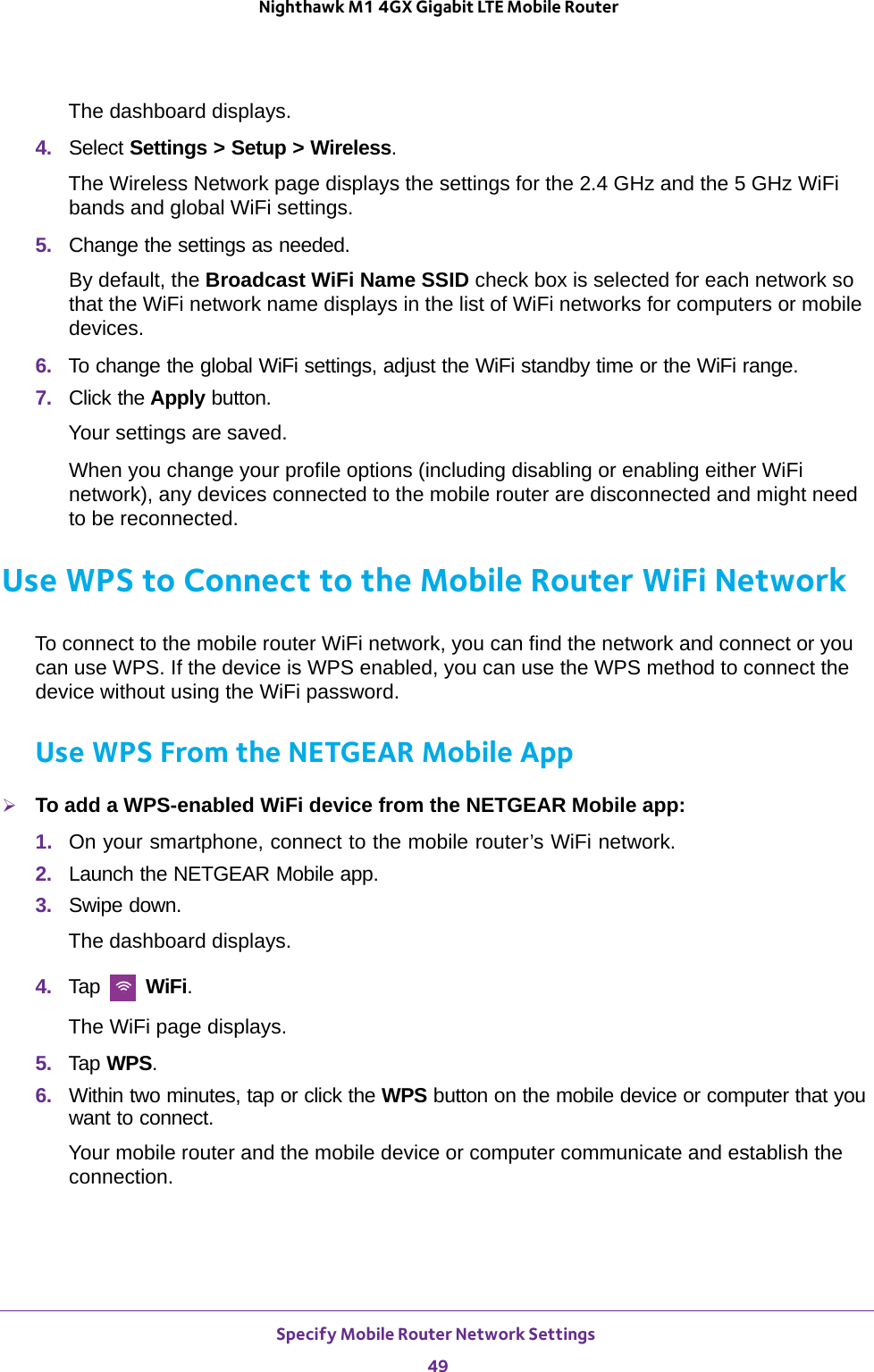 Specify Mobile Router Network Settings 49 Nighthawk M1 4GX Gigabit LTE Mobile RouterThe dashboard displays.4.  Select Settings &gt; Setup &gt; Wireless.The Wireless Network page displays the settings for the 2.4 GHz and the 5 GHz WiFi bands and global WiFi settings.5.  Change the settings as needed.By default, the Broadcast WiFi Name SSID check box is selected for each network so that the WiFi network name displays in the list of WiFi networks for computers or mobile devices. 6.  To change the global WiFi settings, adjust the WiFi standby time or the WiFi range.7.  Click the Apply button.Your settings are saved.When you change your profile options (including disabling or enabling either WiFi network), any devices connected to the mobile router are disconnected and might need to be reconnected.Use WPS to Connect to the Mobile Router WiFi NetworkTo connect to the mobile router WiFi network, you can find the network and connect or you can use WPS. If the device is WPS enabled, you can use the WPS method to connect the device without using the WiFi password. Use WPS From the NETGEAR Mobile AppTo add a WPS-enabled WiFi device from the NETGEAR Mobile app:1.  On your smartphone, connect to the mobile router’s WiFi network.2.  Launch the NETGEAR Mobile app.3.  Swipe down.The dashboard displays.4.  Tap   WiFi.The WiFi page displays.5.  Tap WPS.6.  Within two minutes, tap or click the WPS button on the mobile device or computer that you want to connect.Your mobile router and the mobile device or computer communicate and establish the connection.