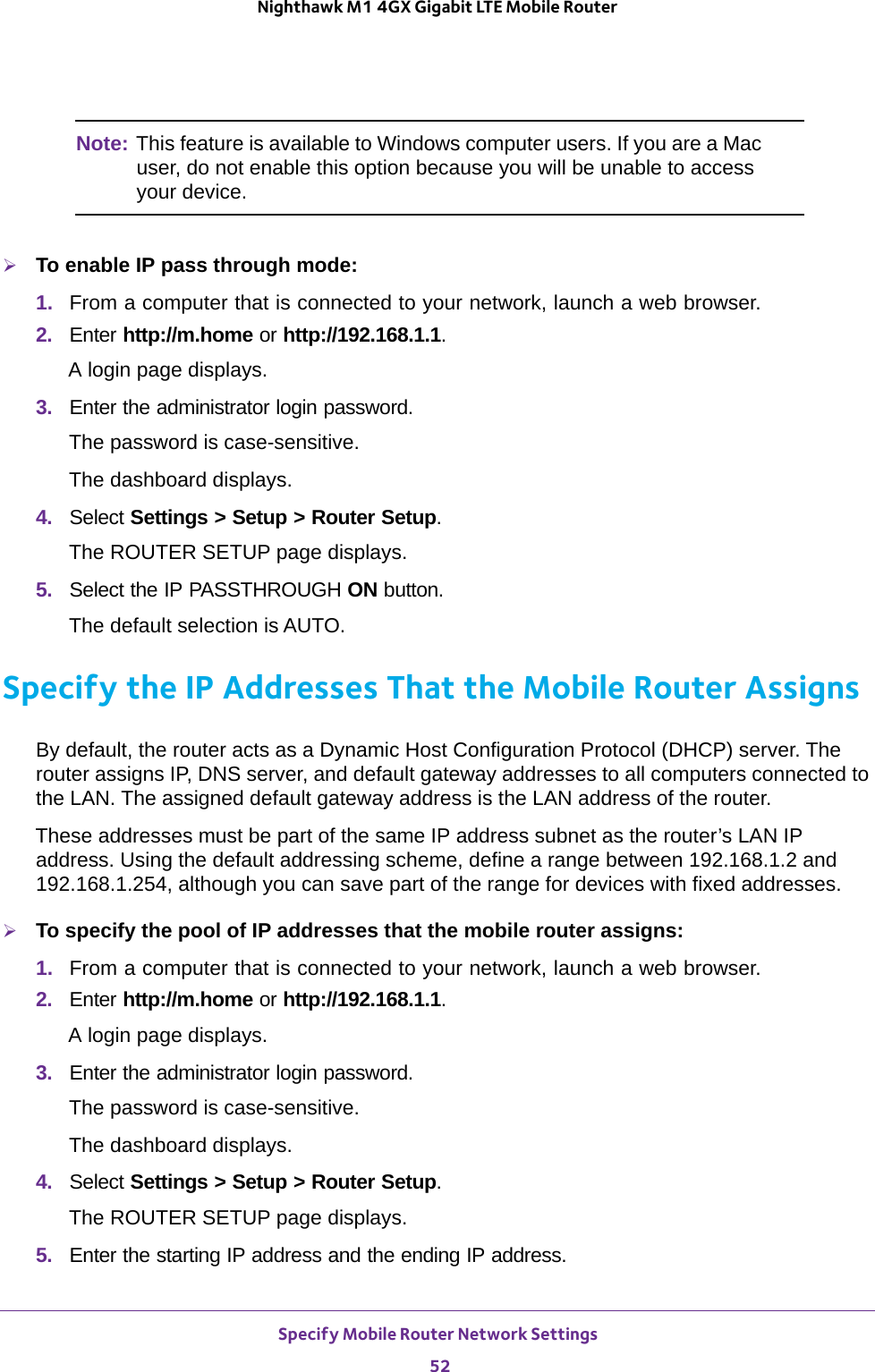 Specify Mobile Router Network Settings 52Nighthawk M1 4GX Gigabit LTE Mobile Router Note: This feature is available to Windows computer users. If you are a Mac user, do not enable this option because you will be unable to access your device.To enable IP pass through mode:1.  From a computer that is connected to your network, launch a web browser.2.  Enter http://m.home or http://192.168.1.1.A login page displays.3.  Enter the administrator login password.The password is case-sensitive.The dashboard displays.4.  Select Settings &gt; Setup &gt; Router Setup.The ROUTER SETUP page displays.5.  Select the IP PASSTHROUGH ON button.The default selection is AUTO. Specify the IP Addresses That the Mobile Router AssignsBy default, the router acts as a Dynamic Host Configuration Protocol (DHCP) server. The router assigns IP, DNS server, and default gateway addresses to all computers connected to the LAN. The assigned default gateway address is the LAN address of the router.These addresses must be part of the same IP address subnet as the router’s LAN IP address. Using the default addressing scheme, define a range between 192.168.1.2 and 192.168.1.254, although you can save part of the range for devices with fixed addresses.To specify the pool of IP addresses that the mobile router assigns:1.  From a computer that is connected to your network, launch a web browser.2.  Enter http://m.home or http://192.168.1.1.A login page displays.3.  Enter the administrator login password.The password is case-sensitive.The dashboard displays.4.  Select Settings &gt; Setup &gt; Router Setup.The ROUTER SETUP page displays.5.  Enter the starting IP address and the ending IP address.