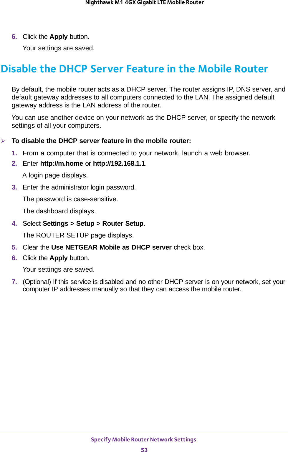 Specify Mobile Router Network Settings 53 Nighthawk M1 4GX Gigabit LTE Mobile Router6.  Click the Apply button.Your settings are saved.Disable the DHCP Server Feature in the Mobile RouterBy default, the mobile router acts as a DHCP server. The router assigns IP, DNS server, and default gateway addresses to all computers connected to the LAN. The assigned default gateway address is the LAN address of the router.You can use another device on your network as the DHCP server, or specify the network settings of all your computers.To disable the DHCP server feature in the mobile router:1.  From a computer that is connected to your network, launch a web browser.2.  Enter http://m.home or http://192.168.1.1.A login page displays.3.  Enter the administrator login password.The password is case-sensitive.The dashboard displays.4.  Select Settings &gt; Setup &gt; Router Setup.The ROUTER SETUP page displays.5.  Clear the Use NETGEAR Mobile as DHCP server check box.6.  Click the Apply button.Your settings are saved.7.  (Optional) If this service is disabled and no other DHCP server is on your network, set your computer IP addresses manually so that they can access the mobile router.