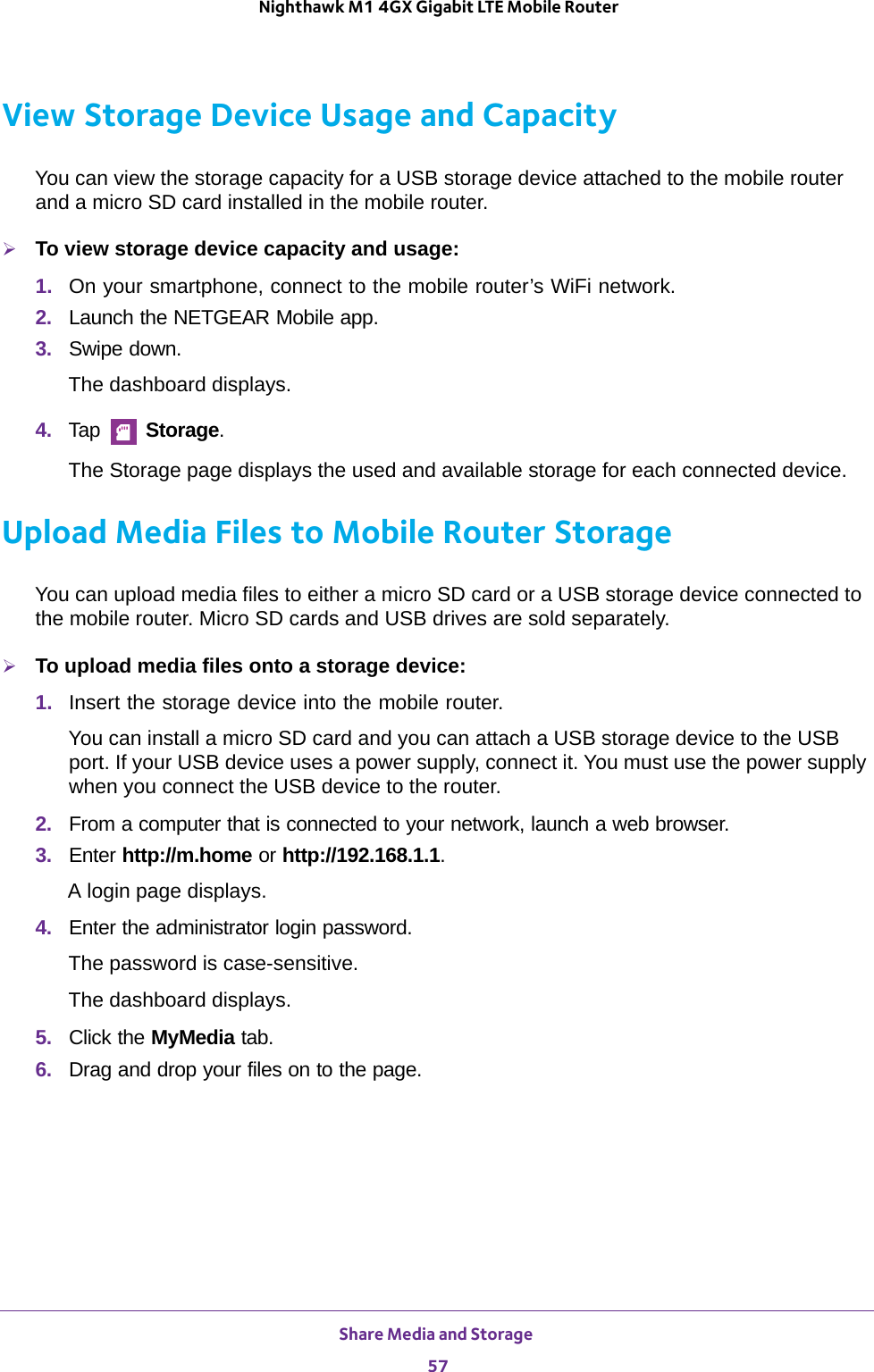 Share Media and Storage 57 Nighthawk M1 4GX Gigabit LTE Mobile RouterView Storage Device Usage and CapacityYou can view the storage capacity for a USB storage device attached to the mobile router and a micro SD card installed in the mobile router.To view storage device capacity and usage:1.  On your smartphone, connect to the mobile router’s WiFi network.2.  Launch the NETGEAR Mobile app.3.  Swipe down.The dashboard displays.4.  Tap   Storage.The Storage page displays the used and available storage for each connected device.Upload Media Files to Mobile Router StorageYou can upload media files to either a micro SD card or a USB storage device connected to the mobile router. Micro SD cards and USB drives are sold separately.To upload media files onto a storage device:1.  Insert the storage device into the mobile router.You can install a micro SD card and you can attach a USB storage device to the USB port. If your USB device uses a power supply, connect it. You must use the power supply when you connect the USB device to the router.2.  From a computer that is connected to your network, launch a web browser.3.  Enter http://m.home or http://192.168.1.1.A login page displays.4.  Enter the administrator login password.The password is case-sensitive.The dashboard displays.5.  Click the MyMedia tab.6.  Drag and drop your files on to the page.