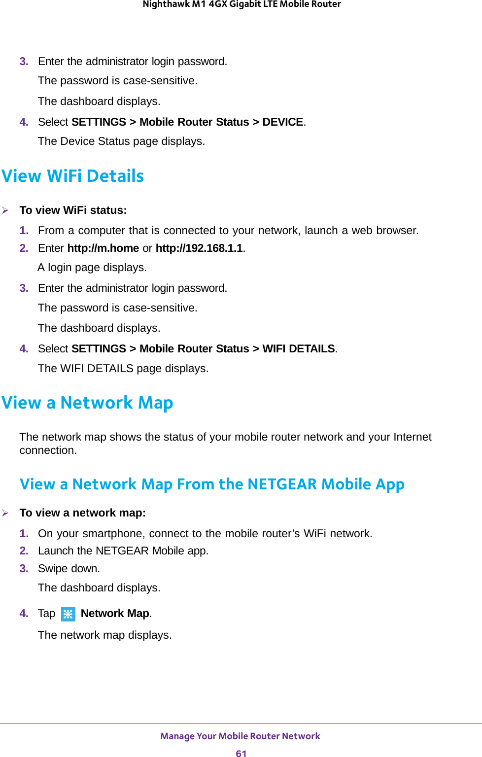 Manage Your Mobile Router Network 61 Nighthawk M1 4GX Gigabit LTE Mobile Router3.  Enter the administrator login password.The password is case-sensitive.The dashboard displays.4.  Select SETTINGS &gt; Mobile Router Status &gt; DEVICE.The Device Status page displays. View WiFi DetailsTo view WiFi status:1.  From a computer that is connected to your network, launch a web browser.2.  Enter http://m.home or http://192.168.1.1.A login page displays.3.  Enter the administrator login password.The password is case-sensitive.The dashboard displays.4.  Select SETTINGS &gt; Mobile Router Status &gt; WIFI DETAILS.The WIFI DETAILS page displays. View a Network MapThe network map shows the status of your mobile router network and your Internet connection.View a Network Map From the NETGEAR Mobile AppTo view a network map:1.  On your smartphone, connect to the mobile router’s WiFi network.2.  Launch the NETGEAR Mobile app.3.  Swipe down.The dashboard displays.4.  Tap   Network Map.The network map displays.