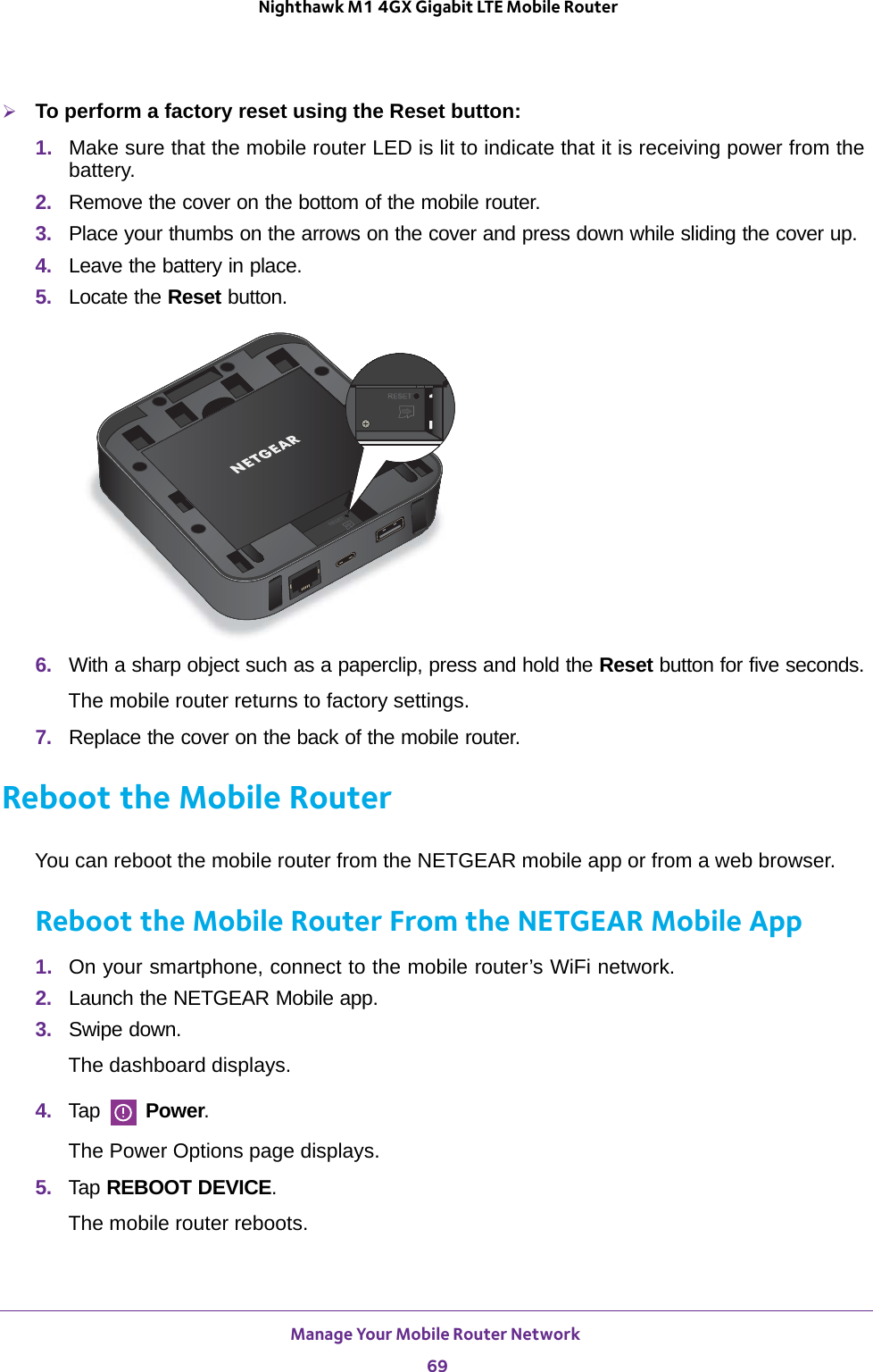 Manage Your Mobile Router Network 69 Nighthawk M1 4GX Gigabit LTE Mobile RouterTo perform a factory reset using the Reset button:1.  Make sure that the mobile router LED is lit to indicate that it is receiving power from the battery.2.  Remove the cover on the bottom of the mobile router. 3.  Place your thumbs on the arrows on the cover and press down while sliding the cover up.4.  Leave the battery in place.5.  Locate the Reset button.6.  With a sharp object such as a paperclip, press and hold the Reset button for five seconds.The mobile router returns to factory settings.7.  Replace the cover on the back of the mobile router.Reboot the Mobile RouterYou can reboot the mobile router from the NETGEAR mobile app or from a web browser.Reboot the Mobile Router From the NETGEAR Mobile App1.  On your smartphone, connect to the mobile router’s WiFi network.2.  Launch the NETGEAR Mobile app.3.  Swipe down.The dashboard displays.4.  Tap   Power.The Power Options page displays.5.  Tap REBOOT DEVICE.The mobile router reboots.