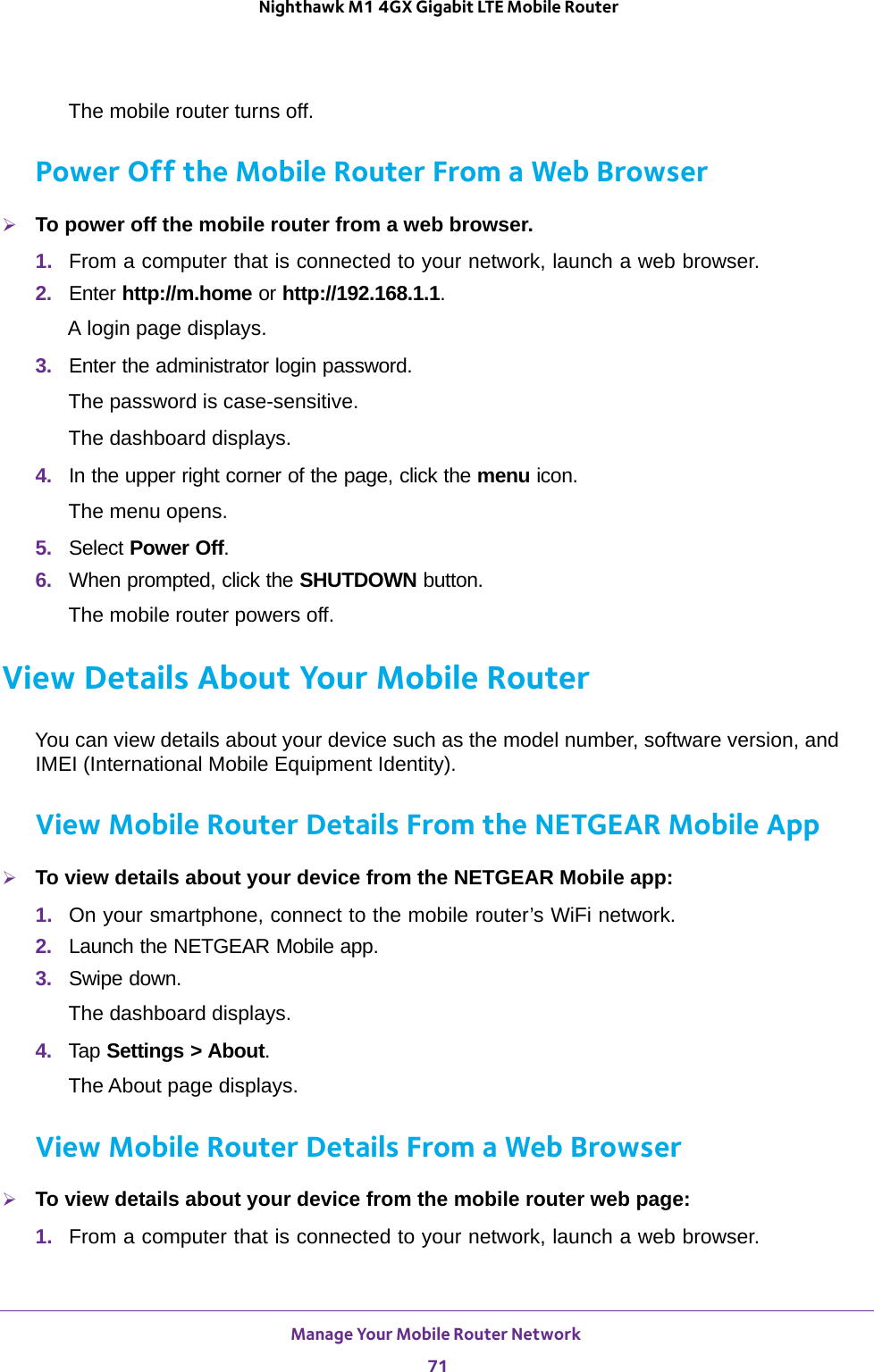 Manage Your Mobile Router Network 71 Nighthawk M1 4GX Gigabit LTE Mobile RouterThe mobile router turns off.Power Off the Mobile Router From a Web BrowserTo power off the mobile router from a web browser.1.  From a computer that is connected to your network, launch a web browser.2.  Enter http://m.home or http://192.168.1.1.A login page displays.3.  Enter the administrator login password.The password is case-sensitive.The dashboard displays.4.  In the upper right corner of the page, click the menu icon.The menu opens.5.  Select Power Off.6.  When prompted, click the SHUTDOWN button.The mobile router powers off.View Details About Your Mobile RouterYou can view details about your device such as the model number, software version, and IMEI (International Mobile Equipment Identity).View Mobile Router Details From the NETGEAR Mobile AppTo view details about your device from the NETGEAR Mobile app:1.  On your smartphone, connect to the mobile router’s WiFi network.2.  Launch the NETGEAR Mobile app.3.  Swipe down.The dashboard displays.4.  Tap Settings &gt; About.The About page displays.View Mobile Router Details From a Web BrowserTo view details about your device from the mobile router web page:1.  From a computer that is connected to your network, launch a web browser.