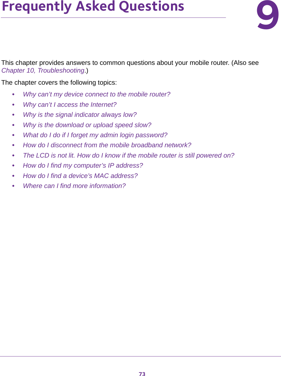 7399.   Frequently Asked QuestionsThis chapter provides answers to common questions about your mobile router. (Also see Chapter 10, Troubleshooting.) The chapter covers the following topics:•Why can’t my device connect to the mobile router?•Why can’t I access the Internet?•Why is the signal indicator always low?•Why is the download or upload speed slow?•What do I do if I forget my admin login password?•How do I disconnect from the mobile broadband network?•The LCD is not lit. How do I know if the mobile router is still powered on?•How do I find my computer’s IP address?•How do I find a device’s MAC address?•Where can I find more information?
