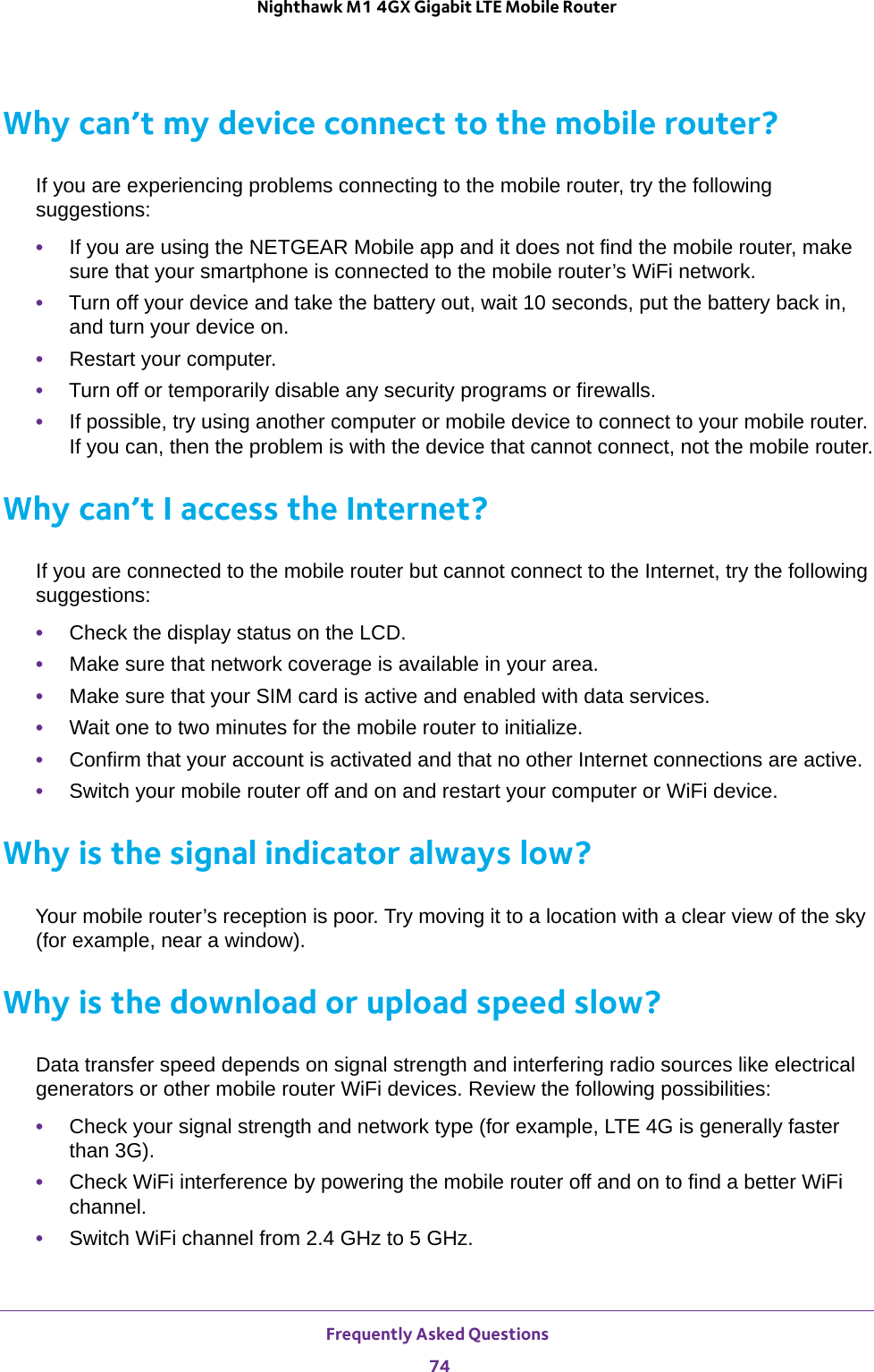 Frequently Asked Questions 74Nighthawk M1 4GX Gigabit LTE Mobile Router Why can’t my device connect to the mobile router?If you are experiencing problems connecting to the mobile router, try the following suggestions:•If you are using the NETGEAR Mobile app and it does not find the mobile router, make sure that your smartphone is connected to the mobile router’s WiFi network.•Turn off your device and take the battery out, wait 10 seconds, put the battery back in, and turn your device on.•Restart your computer.•Turn off or temporarily disable any security programs or firewalls.•If possible, try using another computer or mobile device to connect to your mobile router. If you can, then the problem is with the device that cannot connect, not the mobile router.Why can’t I access the Internet?If you are connected to the mobile router but cannot connect to the Internet, try the following suggestions:•Check the display status on the LCD.•Make sure that network coverage is available in your area.•Make sure that your SIM card is active and enabled with data services.•Wait one to two minutes for the mobile router to initialize.•Confirm that your account is activated and that no other Internet connections are active.•Switch your mobile router off and on and restart your computer or WiFi device.Why is the signal indicator always low?Your mobile router’s reception is poor. Try moving it to a location with a clear view of the sky (for example, near a window).Why is the download or upload speed slow?Data transfer speed depends on signal strength and interfering radio sources like electrical generators or other mobile router WiFi devices. Review the following possibilities:•Check your signal strength and network type (for example, LTE 4G is generally faster than 3G).•Check WiFi interference by powering the mobile router off and on to find a better WiFi channel.•Switch WiFi channel from 2.4 GHz to 5 GHz.