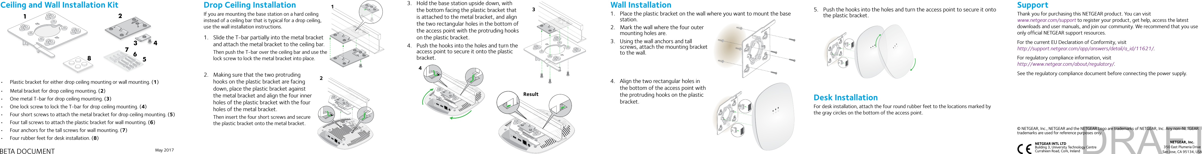 May 2017NETGEAR, Inc.350 East Plumeria DriveSan Jose, CA 95134, USANETGEAR INTL LTD  Building 3, University Technology Centre  Curraheen Road, Cork, Ireland SupportThank you for purchasing this NETGEAR product. You can visit  www.netgear.com/support to register your product, get help, access the latest downloads and user manuals, and join our community. We recommend that you use only official NETGEAR support resources.For the current EU Declaration of Conformity, visit  http://support.netgear.com/app/answers/detail/a_id/11621/.For regulatory compliance information, visit  http://www.netgear.com/about/regulatory/.See the regulatory compliance document before connecting the power supply.© NETGEAR, Inc., NETGEAR and the NETGEAR Logo are trademarks of NETGEAR, Inc. Any non-NETGEAR trademarks are used for reference purposes only.Ceiling and Wall Installation Kit•  Plastic bracket for either drop ceiling mounting or wall mounting. (1)•  Metal bracket for drop ceiling mounting. (2)•  One metal T-bar for drop ceiling mounting. (3)•  One lock screw to lock the T-bar for drop ceiling mounting. (4)•  Four short screws to attach the metal bracket for drop ceiling mounting. (5)•  Four tall screws to attach the plastic bracket for wall mounting. (6)•  Four anchors for the tall screws for wall mounting. (7)•  Four rubber feet for desk installation. (8)45678123BETA DOCUMENTDrop Ceiling InstallationIf you are mounting the base station on a hard ceiling instead of a ceiling bar that is typical for a drop ceiling, use the wall installation instructions.1.  Slide the T-bar partially into the metal bracket and attach the metal bracket to the ceiling bar. Then push the T-bar over the ceiling bar and use the lock screw to lock the metal bracket into place.2.  Making sure that the two protruding hooks on the plastic bracket are facing down, place the plastic bracket against the metal bracket and align the four inner holes of the plastic bracket with the four holes of the metal bracket.Then insert the four short screws and secure the plastic bracket onto the metal bracket.123.  Hold the base station upside down, with the bottom facing the plastic bracket that is attached to the metal bracket, and align the two rectangular holes in the bottom of the access point with the protruding hooks on the plastic bracket.4.  Push the hooks into the holes and turn the access point to secure it onto the plastic bracket.34Wall Installation1.  Place the plastic bracket on the wall where you want to mount the base station.2.  Mark the wall where the four outer mounting holes are.3.  Using the wall anchors and tall screws, attach the mounting bracket to the wall. 4.  Align the two rectangular holes in the bottom of the access point with the protruding hooks on the plastic bracket.Result5.  Push the hooks into the holes and turn the access point to secure it onto the plastic bracket.Desk InstallationFor desk installation, attach the four round rubber feet to the locations marked by the gray circles on the bottom of the access point.DRAFT