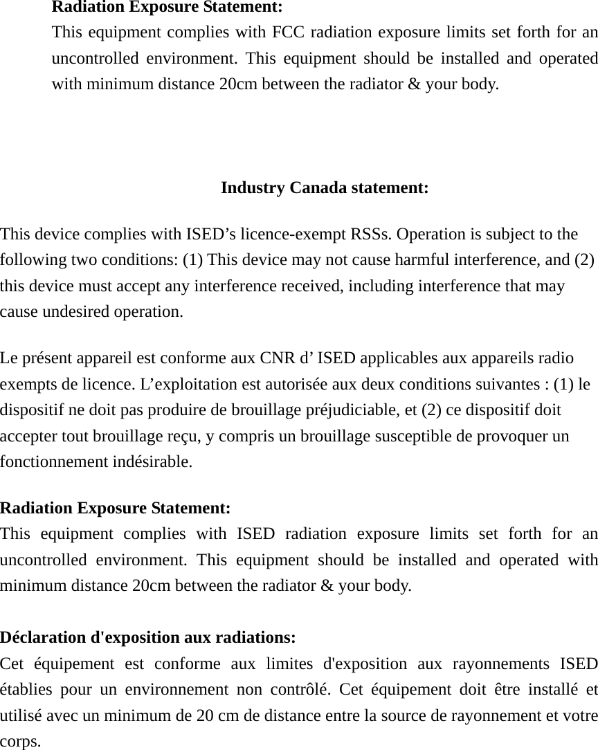  Radiation Exposure Statement: This equipment complies with FCC radiation exposure limits set forth for an uncontrolled environment. This equipment should be installed and operated with minimum distance 20cm between the radiator &amp; your body.    Industry Canada statement: This device complies with ISED’s licence-exempt RSSs. Operation is subject to the following two conditions: (1) This device may not cause harmful interference, and (2) this device must accept any interference received, including interference that may cause undesired operation. Le présent appareil est conforme aux CNR d’ ISED applicables aux appareils radio exempts de licence. L’exploitation est autorisée aux deux conditions suivantes : (1) le dispositif ne doit pas produire de brouillage préjudiciable, et (2) ce dispositif doit accepter tout brouillage reçu, y compris un brouillage susceptible de provoquer un fonctionnement indésirable.   Radiation Exposure Statement: This equipment complies with ISED radiation exposure limits set forth for an uncontrolled environment. This equipment should be installed and operated with minimum distance 20cm between the radiator &amp; your body.  Déclaration d&apos;exposition aux radiations: Cet équipement est conforme aux limites d&apos;exposition aux rayonnements ISED établies pour un environnement non contrôlé. Cet équipement doit être installé et utilisé avec un minimum de 20 cm de distance entre la source de rayonnement et votre corps.  