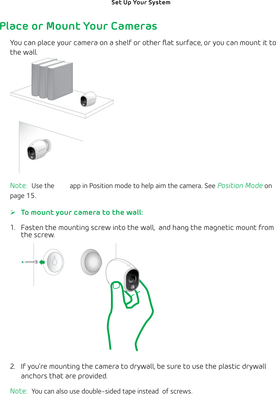 12Set Up Your System Place or Mount Your CamerasYou can place your camera on a shelf or other ﬂat surface, or you can mount it to the wall.Note:  Use the Arlo app in Position mode to help aim the camera. See Position Mode on page 15. ¾To mount your camera to the wall:1.  Fasten the mounting screw into the wall,  and hang the magnetic mount from the screw.  2.  If you’re mounting the camera to drywall, be sure to use the plastic drywall anchors that are provided.Note:  You can also use double-sided tape instead  of screws.