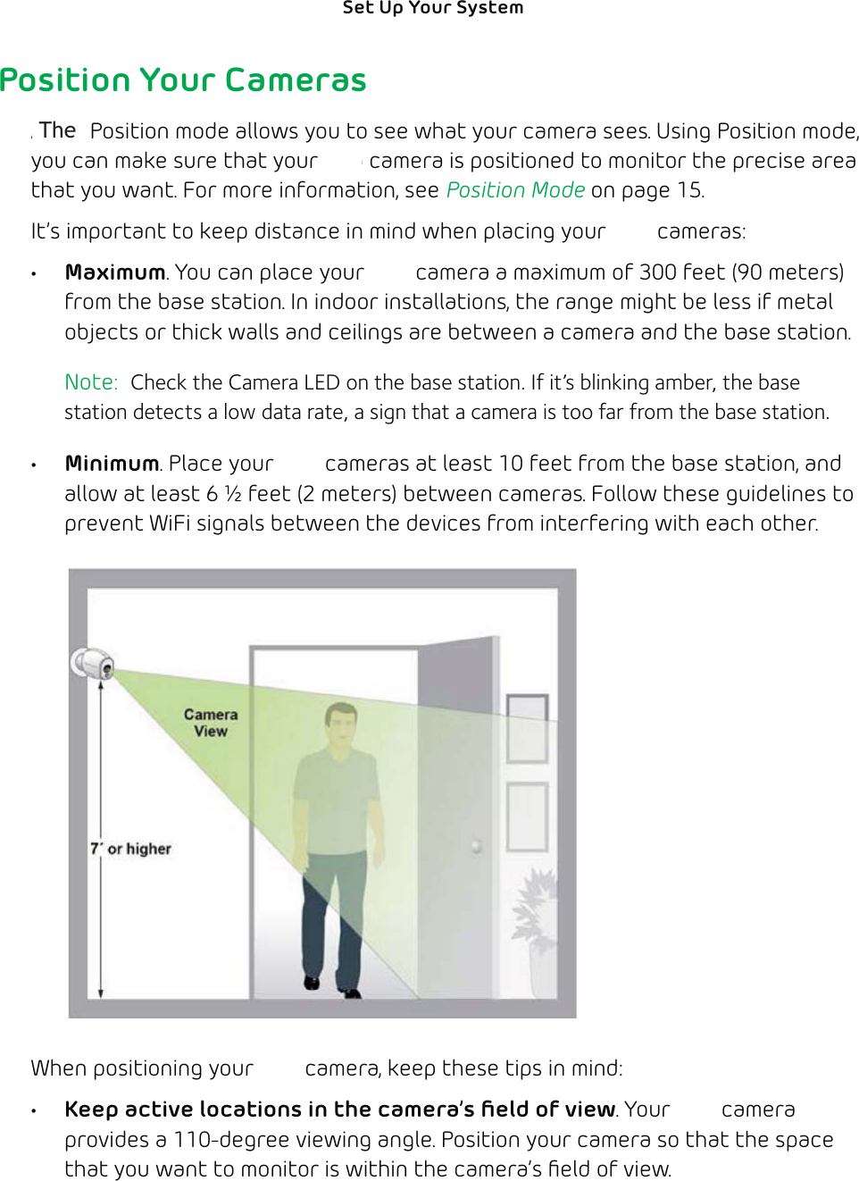 13Set Up Your System Position Your CamerasArlo’s Position mode allows you to see what your camera sees. Using Position mode, you can make sure that your Arlo camera is positioned to monitor the precise area that you want. For more information, see Position Mode on page 15.It’s important to keep distance in mind when placing your Arlo cameras:• Maximum. You can place your Arlo camera a maximum of 300 feet (90 meters)from the base station. In indoor installations, the range might be less if metal objects or thick walls and ceilings are between a camera and the base station. Note:  Check the Camera LED on the base station. If it’s blinking amber, the base station detects a low data rate, a sign that a camera is too far from the base station.• Minimum. Place your Arlo cameras at least 10 feet from the base station, and allow at least 6 ½ feet (2 meters) between cameras. Follow these guidelines to prevent WiFi signals between the devices from interfering with each other.When positioning your Arlo camera, keep these tips in mind: •  Keep active locations in the camera’s ﬁeld of view. Your Arlo camera provides a 110-degree viewing angle. Position your camera so that the space that you want to monitor is within the camera’s ﬁeld of view. The