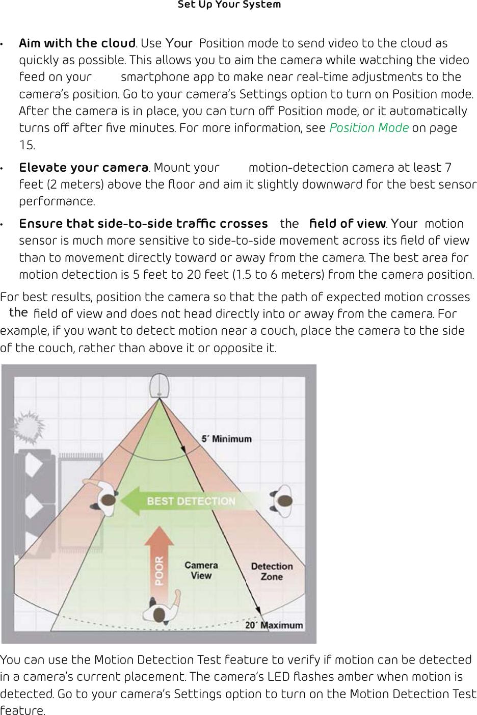 14Set Up Your System •  Aim with the cloud. Use Arlo’s Position mode to send video to the cloud as quickly as possible. This allows you to aim the camera while watching the video feed on your Arlo smartphone app to make near real-time adjustments to the camera’s position. Go to your camera’s Settings option to turn on Position mode. After the camera is in place, you can turn o Position mode, or it automatically turns o after ﬁve minutes. For more information, see Position Mode on page 15.•  Elevate your camera. Mount your Arlo motion-detection camera at least 7 feet (2 meters) above the ﬂoor and aim it slightly downward for the best sensor performance.•  Ensure that side-to-side trac crosses Arlo’s ﬁeld of view. Arlo’s motion sensor is much more sensitive to side-to-side movement across its ﬁeld of view than to movement directly toward or away from the camera. The best area for motion detection is 5 feet to 20 feet (1.5 to 6 meters) from the camera position. For best results, position the camera so that the path of expected motion crosses Arlo’s ﬁeld of view and does not head directly into or away from the camera. For example, if you want to detect motion near a couch, place the camera to the side of the couch, rather than above it or opposite it. You can use the Motion Detection Test feature to verify if motion can be detected in a camera’s current placement. The camera’s LED ﬂashes amber when motion is detected. Go to your camera’s Settings option to turn on the Motion Detection Test feature. &lt;RXUthe &lt;RXU   the