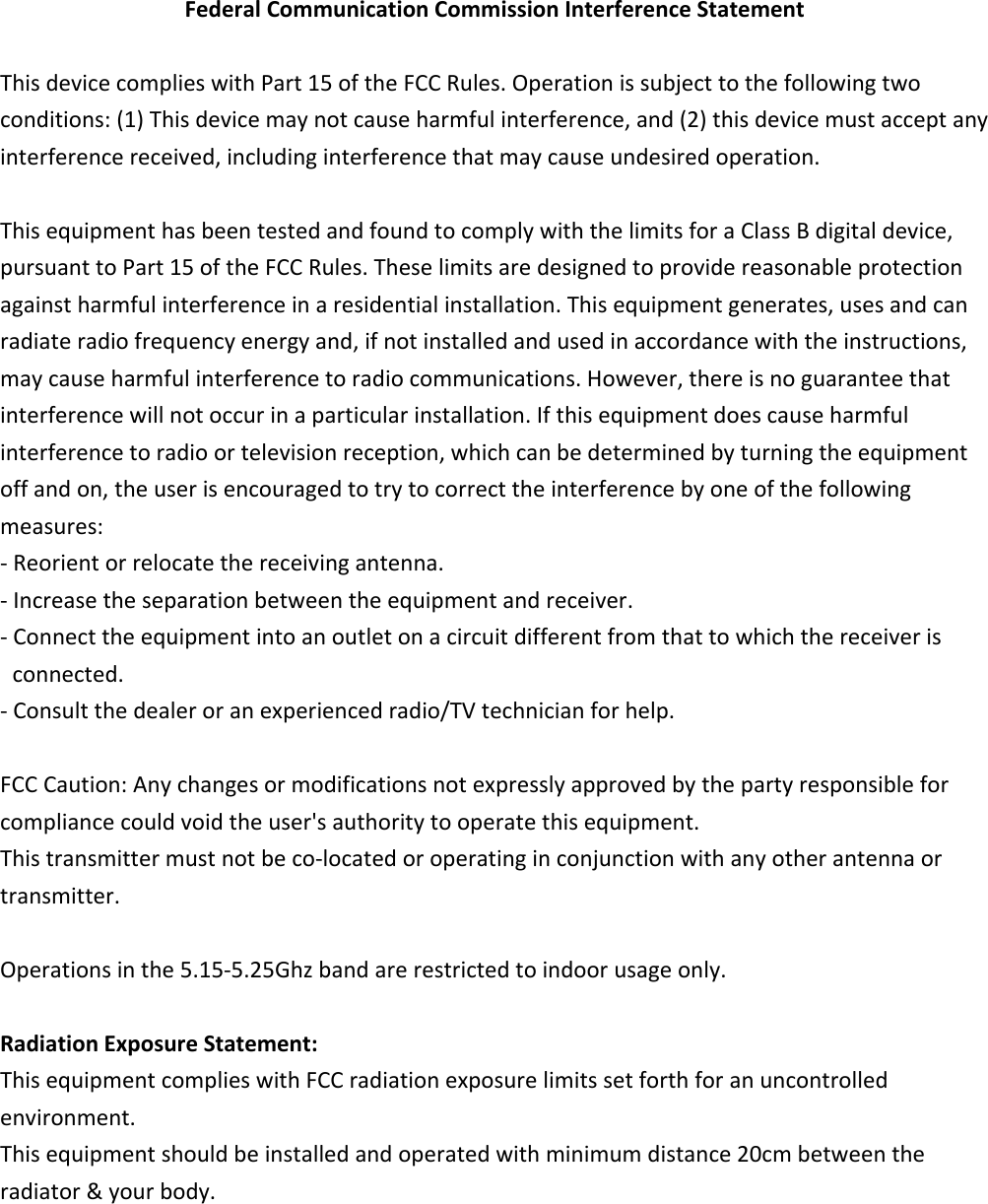 FederalCommunicationCommissionInterferenceStatementThisdevicecomplieswithPart15oftheFCCRules.Operationissubjecttothefollowingtwoconditions:(1)Thisdevicemaynotcauseharmfulinterference,and(2)thisdevicemustacceptanyinterferencereceived,includinginterferencethatmaycauseundesiredoperation.ThisequipmenthasbeentestedandfoundtocomplywiththelimitsforaClassBdigitaldevice,pursuanttoPart15oftheFCCRules.Theselimitsaredesignedtoprovidereasonableprotectionagainstharmfulinterferenceinaresidentialinstallation.Thisequipmentgenerates,usesandcanradiateradiofrequencyenergyand,ifnotinstalledandusedinaccordancewiththeinstructions,maycauseharmfulinterferencetoradiocommunications.However,thereisnoguaranteethatinterferencewillnotoccurinaparticularinstallation.Ifthisequipmentdoescauseharmfulinterferencetoradioortelevisionreception,whichcanbedeterminedbyturningtheequipmentoffandon,theuserisencouragedtotrytocorrecttheinterferencebyoneofthefollowingmeasures:‐Reorientorrelocatethereceivingantenna.‐Increasetheseparationbetweentheequipmentandreceiver.‐Connecttheequipmentintoanoutletonacircuitdifferentfromthattowhichthereceiverisconnected.‐Consultthedealeroranexperiencedradio/TVtechnicianforhelp.FCCCaution:Anychangesormodificationsnotexpresslyapprovedbythepartyresponsibleforcompliancecouldvoidtheuser&apos;sauthoritytooperatethisequipment.Thistransmittermustnotbeco‐locatedoroperatinginconjunctionwithanyotherantennaortransmitter.Operationsinthe5.15‐5.25Ghzbandarerestrictedtoindoorusageonly.RadiationExposureStatement:ThisequipmentcomplieswithFCCradiationexposurelimitssetforthforanuncontrolledenvironment.Thisequipmentshouldbeinstalledandoperatedwithminimumdistance20cmbetweentheradiator&amp;yourbody.