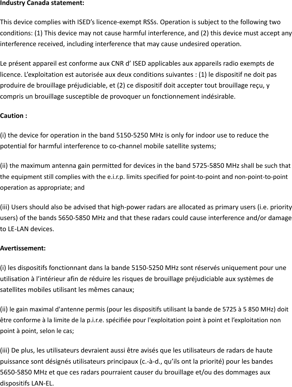 IndustryCanadastatement:ThisdevicecomplieswithISED’slicence‐exemptRSSs.Operationissubjecttothefollowingtwoconditions:(1)Thisdevicemaynotcauseharmfulinterference,and(2)thisdevicemustacceptanyinterferencereceived,includinginterferencethatmaycauseundesiredoperation.LeprésentappareilestconformeauxCNRd’ISEDapplicablesauxappareilsradioexemptsdelicence.L’exploitationestautoriséeauxdeuxconditionssuivantes:(1)ledispositifnedoitpasproduiredebrouillagepréjudiciable,et(2)cedispositifdoitacceptertoutbrouillagereçu,ycomprisunbrouillagesusceptibledeprovoquerunfonctionnementindésirable.Caution:(i)thedeviceforoperationintheband5150‐5250MHzisonlyforindoorusetoreducethepotentialforharmfulinterferencetoco‐channelmobilesatellitesystems;(ii)themaximumantennagainpermittedfordevicesintheband5725‐5850MHzshallbesuchthattheequipmentstillcomplieswiththee.i.r.p.limitsspecifiedforpoint‐to‐pointandnon‐point‐to‐pointoperationasappropriate;and(iii)Usersshouldalsobeadvisedthathigh‐powerradarsareallocatedasprimaryusers(i.e.priorityusers)ofthebands5650‐5850MHzandthattheseradarscouldcauseinterferenceand/ordamagetoLE‐LANdevices.Avertissement:(i)lesdispositifsfonctionnantdanslabande5150‐5250MHzsontréservésuniquementpouruneutilisationàl’intérieurafinderéduirelesrisquesdebrouillagepréjudiciableauxsystèmesdesatellitesmobilesutilisantlesmêmescanaux;(ii)legainmaximald&apos;antennepermis(pourlesdispositifsutilisantlabandede5725à5850MHz)doitêtreconformeàlalimitedelap.i.r.e.spécifiéepourl&apos;exploitationpointàpointetl’exploitationnonpointàpoint,selonlecas;(iii)Deplus,lesutilisateursdevraientaussiêtreavisésquelesutilisateursderadarsdehautepuissancesontdésignésutilisateursprincipaux(c.‐à‐d.,qu’ilsontlapriorité)pourlesbandes5650‐5850MHzetquecesradarspourraientcauserdubrouillageet/oudesdommagesauxdispositifsLAN‐EL.