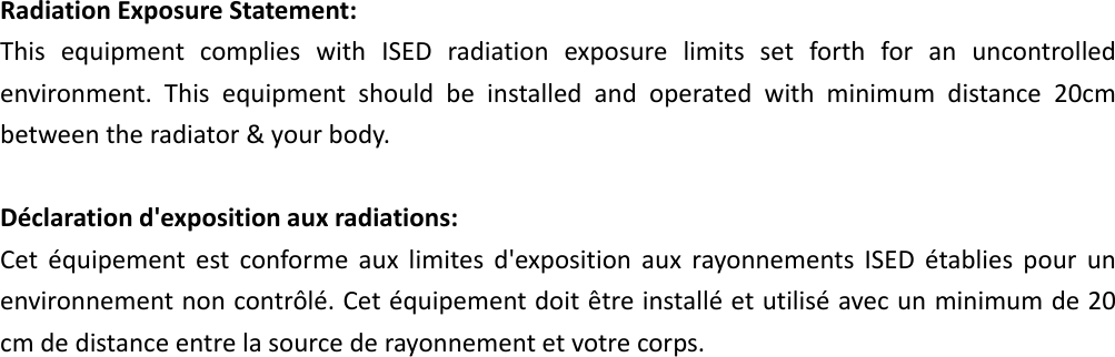 RadiationExposureStatement:ThisequipmentcomplieswithISEDradiationexposurelimitssetforthforanuncontrolledenvironment.Thisequipmentshouldbeinstalledandoperatedwithminimumdistance20cmbetweentheradiator&amp;yourbody.Déclarationd&apos;expositionauxradiations:Cetéquipementestconformeauxlimitesd&apos;expositionauxrayonnementsISEDétabliespourunenvironnementnoncontrôlé.Cetéquipementdoitêtreinstalléetutiliséavecunminimumde20cmdedistanceentrelasourcederayonnementetvotrecorps.