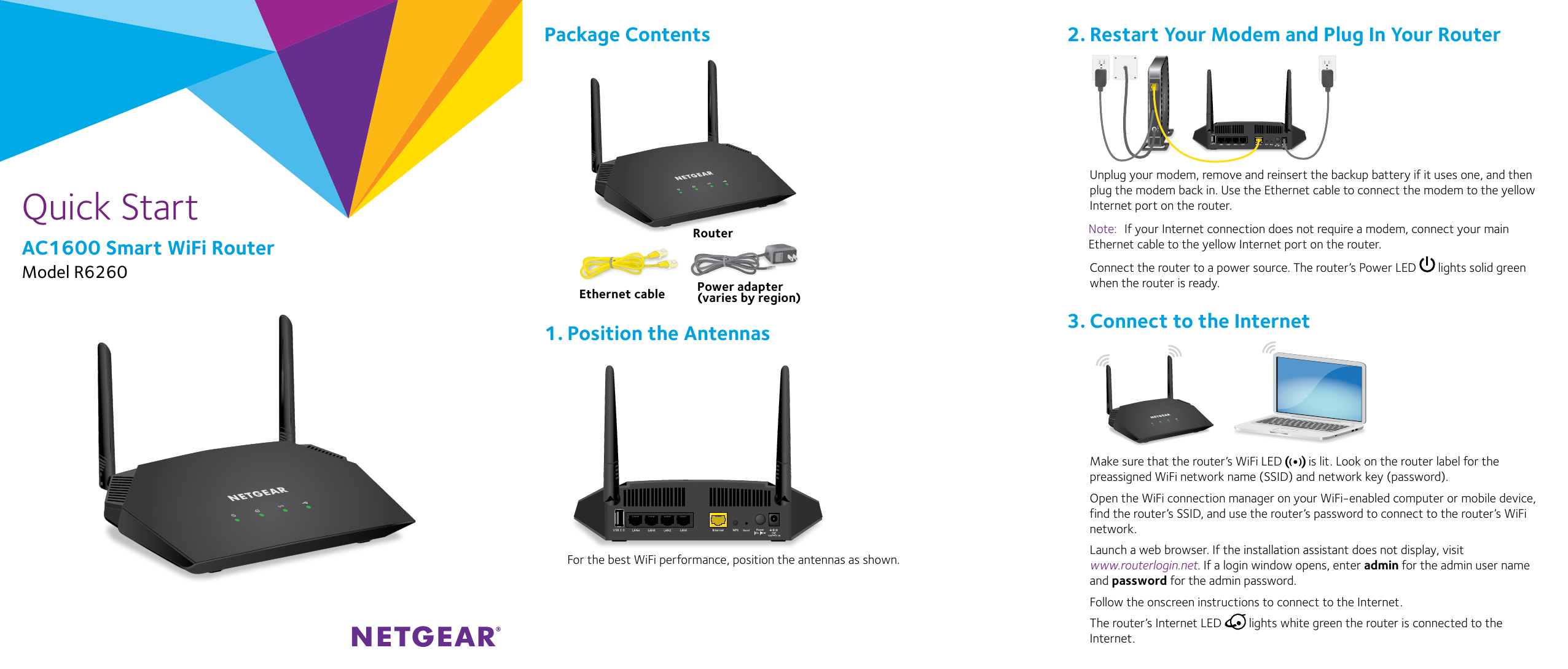 Quick StartAC1600 Smart WiFi RouterModel R6260Unplug your modem, remove and reinsert the backup battery if it uses one, and then plug the modem back in. Use the Ethernet cable to connect the modem to the yellow Internet port on the router.Note:  If your Internet connection does not require a modem, connect your main Ethernet cable to the yellow Internet port on the router.Connect the router to a power source. The router’s Power LED   lights solid green when the router is ready. Make sure that the router’s WiFi LED   is lit. Look on the router label for the preassigned WiFi network name (SSID) and network key (password).Open the WiFi connection manager on your WiFi‑enabled computer or mobile device, find the router’s SSID, and use the router’s password to connect to the router’s WiFi network.Launch a web browser. If the installation assistant does not display, visit  www.routerlogin.net. If a login window opens, enter admin for the admin user name and password for the admin password.Follow the onscreen instructions to connect to the Internet.The router’s Internet LED   lights white green the router is connected to the Internet.For the best WiFi performance, position the antennas as shown.USB 2.0Package ContentsRouterPower adapter(varies by region)Ethernet cable2. Restart Your Modem and Plug In Your Router3. Connect to the Internet1. Position the Antennas USB 2.0