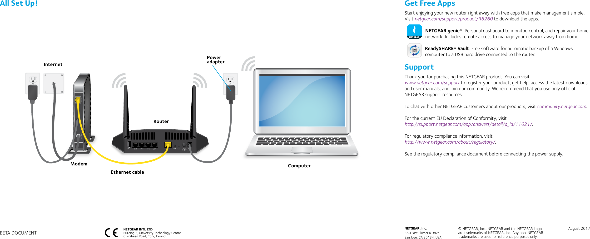 Get Free AppsStart enjoying your new router right away with free apps that make management simple. Visit netgear.com/support/product/R6260 to download the apps.NETGEAR genie®. Personal dashboard to monitor, control, and repair your home network. Includes remote access to manage your network away from home. ReadySHARE® Vault. Free software for automatic backup of a Windows computer to a USB hard drive connected to the router. SupportThank you for purchasing this NETGEAR product. You can visit  www.netgear.com/support to register your product, get help, access the latest downloads and user manuals, and join our community. We recommend that you use only official NETGEAR support resources.To chat with other NETGEAR customers about our products, visit community.netgear.com.For the current EU Declaration of Conformity, visit  http://support.netgear.com/app/answers/detail/a_id/11621/.For regulatory compliance information, visit  http://www.netgear.com/about/regulatory/.See the regulatory compliance document before connecting the power supply.All Set Up!USB 2.0RouterModem ComputerPower adapterEthernet cableInternetNETGEAR INTL LTDBuilding 3, University Technology Centre  Curraheen Road, Cork, Ireland NETGEAR, Inc.350 East Plumeria DriveSan Jose, CA 95134, USA© NETGEAR, Inc., NETGEAR and the NETGEAR Logo are trademarks of NETGEAR, Inc. Any non‑NETGEAR trademarks are used for reference purposes only.August 2017BETA DOCUMENT