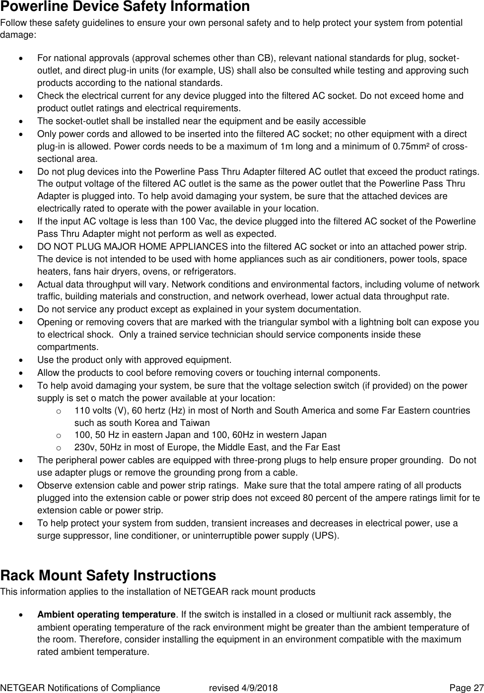 NETGEAR Notifications of Compliance    revised 4/9/2018  Page 27 Powerline Device Safety Information Follow these safety guidelines to ensure your own personal safety and to help protect your system from potential damage:   For national approvals (approval schemes other than CB), relevant national standards for plug, socket-outlet, and direct plug-in units (for example, US) shall also be consulted while testing and approving such products according to the national standards.    Check the electrical current for any device plugged into the filtered AC socket. Do not exceed home and product outlet ratings and electrical requirements.   The socket-outlet shall be installed near the equipment and be easily accessible   Only power cords and allowed to be inserted into the filtered AC socket; no other equipment with a direct plug-in is allowed. Power cords needs to be a maximum of 1m long and a minimum of 0.75mm² of cross-sectional area.   Do not plug devices into the Powerline Pass Thru Adapter filtered AC outlet that exceed the product ratings.  The output voltage of the filtered AC outlet is the same as the power outlet that the Powerline Pass Thru Adapter is plugged into. To help avoid damaging your system, be sure that the attached devices are electrically rated to operate with the power available in your location.   If the input AC voltage is less than 100 Vac, the device plugged into the filtered AC socket of the Powerline Pass Thru Adapter might not perform as well as expected.   DO NOT PLUG MAJOR HOME APPLIANCES into the filtered AC socket or into an attached power strip.  The device is not intended to be used with home appliances such as air conditioners, power tools, space heaters, fans hair dryers, ovens, or refrigerators.    Actual data throughput will vary. Network conditions and environmental factors, including volume of network traffic, building materials and construction, and network overhead, lower actual data throughput rate.    Do not service any product except as explained in your system documentation.    Opening or removing covers that are marked with the triangular symbol with a lightning bolt can expose you to electrical shock.  Only a trained service technician should service components inside these compartments.   Use the product only with approved equipment.   Allow the products to cool before removing covers or touching internal components.   To help avoid damaging your system, be sure that the voltage selection switch (if provided) on the power supply is set o match the power available at your location: o  110 volts (V), 60 hertz (Hz) in most of North and South America and some Far Eastern countries such as south Korea and Taiwan o  100, 50 Hz in eastern Japan and 100, 60Hz in western Japan o  230v, 50Hz in most of Europe, the Middle East, and the Far East   The peripheral power cables are equipped with three-prong plugs to help ensure proper grounding.  Do not use adapter plugs or remove the grounding prong from a cable.   Observe extension cable and power strip ratings.  Make sure that the total ampere rating of all products plugged into the extension cable or power strip does not exceed 80 percent of the ampere ratings limit for te extension cable or power strip.   To help protect your system from sudden, transient increases and decreases in electrical power, use a surge suppressor, line conditioner, or uninterruptible power supply (UPS). Rack Mount Safety Instructions This information applies to the installation of NETGEAR rack mount products  Ambient operating temperature. If the switch is installed in a closed or multiunit rack assembly, the ambient operating temperature of the rack environment might be greater than the ambient temperature of the room. Therefore, consider installing the equipment in an environment compatible with the maximum rated ambient temperature. 